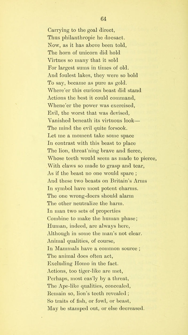 Carrying to the goal direct, Thus philanthropic he doesact. Now, as it has above been told, The horn of unicorn did hold Virtues so many that it sold For largest sums in times of old. And foulest lakes, they were so bold To say, became as pure as gold. Where’er this curious beast did stand Actions the best it could command, Whene’er the power was exercised, Evil, the worst that was devised, Vanished beneath its virtuous look— The mind the evil quite forsook. Let me a moment take some space In contrast with this beast to place The lion, threat’ning brave and fierce, Whose teeth would seem as made to pierce, With claws so made to grasp and tear, As if the beast no one would spare ; And these two beasts on Britain’s Arms In symbol have most potent charms. The one wrong-doers should alarm The other neutralize the harm. In man two sets of properties Combine to make the human phase; Human, indeed, are always here, Although in some the man’s not clear. Animal qualities, of course, In Mammals have a common source ; The animal does often act, Excluding Homo in the fact. Actions, too tiger-like are met, Perhaps, most eas’ly by a threat, The Ape-like qualities, concealed, Remain so, lion’s teeth revealed; So traits of fish, or fowl, or beast, May be stamped out, or else decreased.