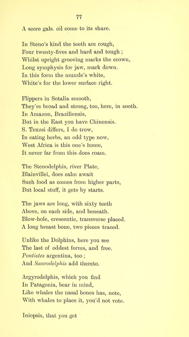 A score gals, oil come to its share. In Steno’s kind the teeth are rough, Four twenty-fives and hard and tough ; Whilst upright grooving marks the crown, Long symphysis for jaw, mark down. In this form the muzzle’s white, White’s for the lower surface right. Flippers in Sotalia smooth, They’re broad and strong, too, here, in sooth. In Amazon, Braziliensis, But in the East you have Chinensis. S. Teuzsi differs, I do trow, In eating herbs, an odd type now, West Africa is this one’s home, It never far from this does roam. The Stenodelphis, river Plate, Blainvillei, does calm await Such food as comes from higher parts, But local stuff, it gets by starts. The jaws are long, with sixty teeth Above, on each side, and beneath. Blow-hole, crescentic, transverse placed. A long breast bone, two pieces traced. Unlike the Dolphins, here you see The last of oddest forms, and free. Pontistes argentina, too ; And Saurodelphis add thereto. Argyrodelphis, which you find In Patagonia, bear in mind, Like whales the nasal bones has, note, With whales to place it, you’d not vote. Iniopsis, that you get
