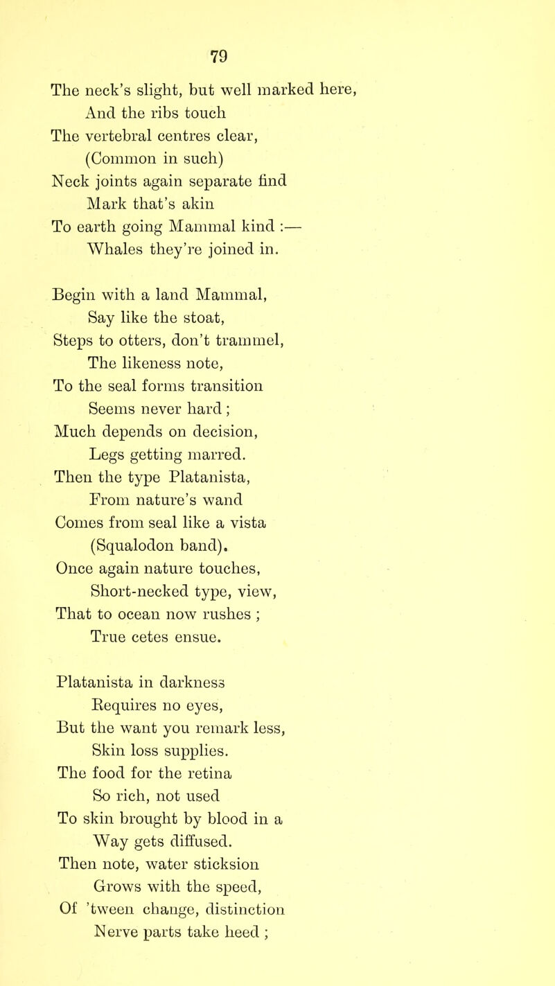 The neck’s slight, but well marked here, And the ribs touch The vertebral centres clear, (Common in such) Neck joints again separate find Mark that’s akin To earth going Mammal kind :— Whales they’re joined in. Begin with a land Mammal, Say like the stoat, Steps to otters, don’t trammel, The likeness note, To the seal forms transition Seems never hard; Much depends on decision, Legs getting marred. Then the type Platanista, From nature’s wand Comes from seal like a vista (Squalodon band). Once again nature touches, Short-necked type, view, That to ocean now rushes ; True cetes ensue. Platanista in darkness Requires no eyes, But the want you remark less, Skin loss supplies. The food for the retina So rich, not used To skin brought by blood in a Way gets diffused. Then note, water sticksion Grows with the speed, Of ’tween change, distinction N erve parts take heed ;