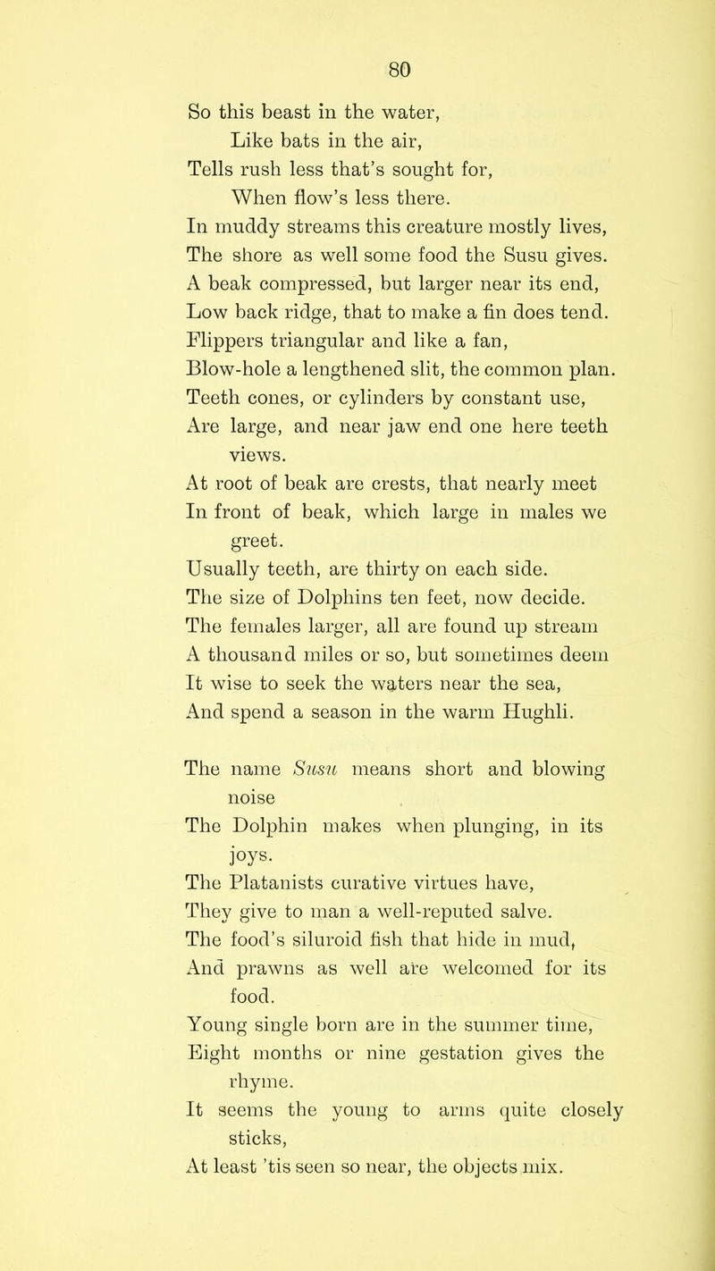 So this beast in the water, Like bats in the air, Tells rush less that’s sought for, When flow’s less there. In muddy streams this creature mostly lives, The shore as well some food the Susu gives. A beak compressed, but larger near its end, Low back ridge, that to make a fin does tend. Flippers triangular and like a fan, Blow-hole a lengthened slit, the common plan. Teeth cones, or cylinders by constant use, Are large, and near jaw end one here teeth views. At root of beak are crests, that nearly meet In front of beak, which large in males we greet. Usually teeth, are thirty on each side. The size of Dolphins ten feet, now decide. The females larger, all are found up stream A thousand miles or so, but sometimes deem It wise to seek the waters near the sea, And spend a season in the warm Hughli. The name Susu means short and blowing noise The Dolphin makes when plunging, in its joys- The Platanists curative virtues have, They give to man a well-reputed salve. The food’s siluroid fish that hide in mud, And prawns as well are welcomed for its food. Young single born are in the summer time, Eight months or nine gestation gives the rhyme. It seems the young to arms quite closely sticks, At least ’tis seen so near, the objects mix.