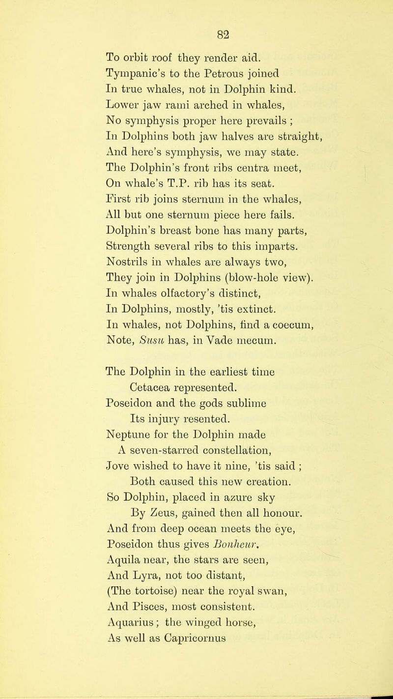 To orbit roof they render aid. Tympanic’s to the Petrous joined In true whales, not in Dolphin kind. Lower jaw rami arched in whales, No symphysis proper here prevails ; In Dolphins both jaw halves are straight, And here’s symphysis, we may state. The Dolphin’s front ribs centra meet, On whale’s T.P. rib has its seat. First rib joins sternum in the whales, All but one sternum piece here fails. Dolphin’s breast bone has many parts, Strength several ribs to this imparts. Nostrils in whales are always two, They join in Dolphins (blow-hole view). In whales olfactory’s distinct, In Dolphins, mostly, ’tis extinct. In whales, not Dolphins, find a coecum, Note, Susu has, in Yade mecurn. The Dolphin in the earliest time Cetacea represented. Poseidon and the gods sublime Its injury resented. Neptune for the Dolphin made A seven-starred constellation, Jove wished to have it nine, ’tis said ; Both caused this new creation. So Dolphin, placed in azure sky By Zeus, gained then all honour. And from deep ocean meets the eye, Poseidon thus gives Bonheur. Aquila near, the stars are seen, And Lyra, not too distant, (The tortoise) near the royal swan, And Pisces, most consistent. Aquarius; the winged horse, As well as Capricornus