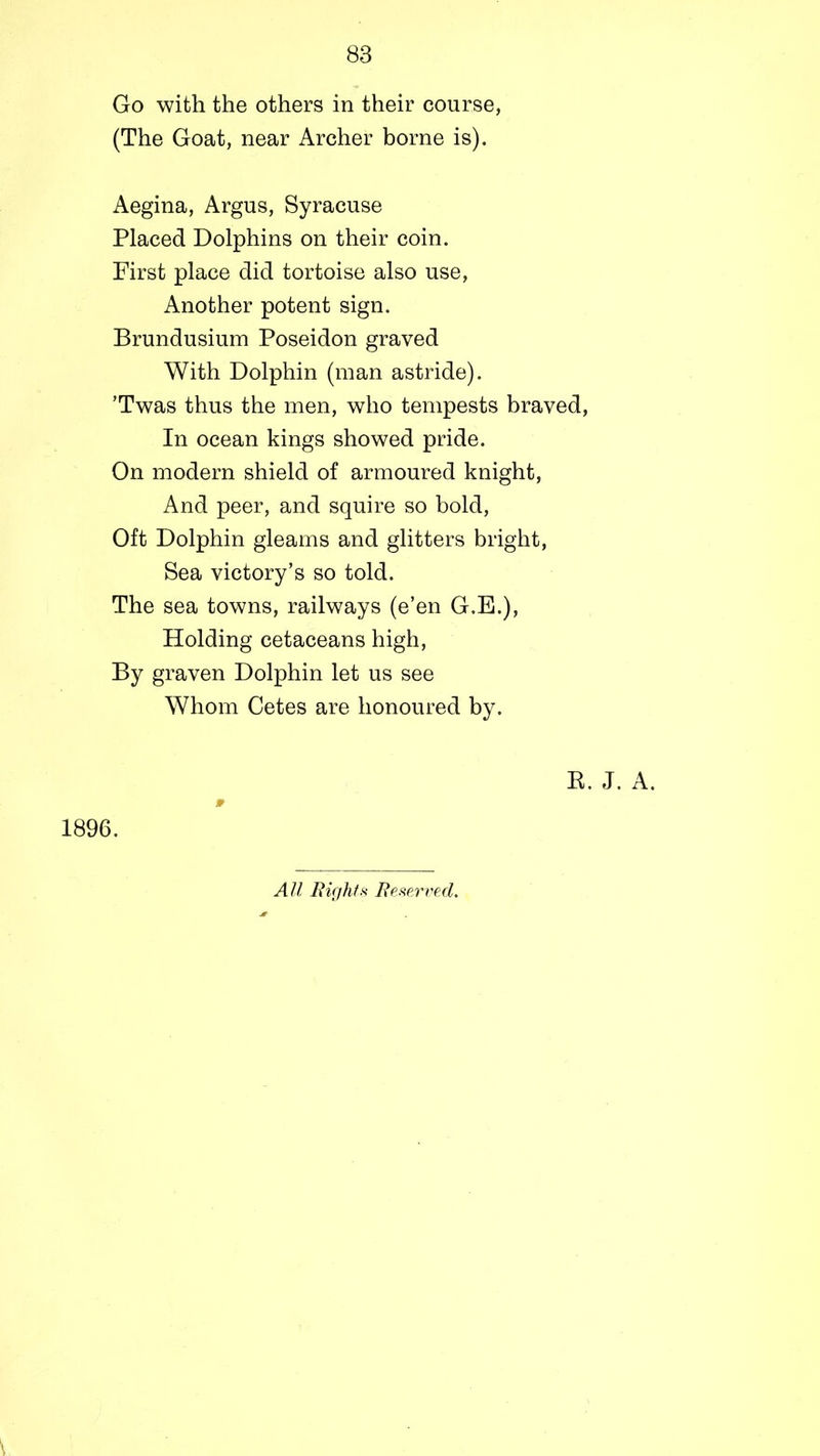 83 Go with the others in their course, (The Goat, near Archer borne is). Aegina, Argus, Syracuse Placed Dolphins on their coin. First place did tortoise also use, Another potent sign. Brundusium Poseidon graved With Dolphin (man astride). ’Twas thus the men, who tempests braved, In ocean kings showed pride. On modern shield of armoured knight, And peer, and squire so bold, Oft Dolphin gleams and glitters bright, Sea victory’s so told. The sea towns, railways (e’en G.E.), Holding cetaceans high, By graven Dolphin let us see Whom Cetes are honoured by. R. J. A. » 1896. All Bight* Beserved.