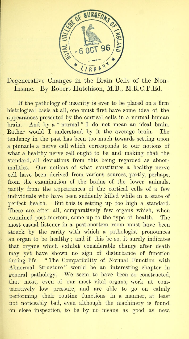 Degenerative Changes in the Brain Cells of the Non- Insane. By Robert Hutchison, M.B., M.R.C.P.Ed. If the pathology of insanity is ever to be placed on a firm histological basis at all, one must first have some idea of the appearances presented by the cortical cells in a normal human brain. And by a “ normal ” I do not mean an ideal brain. Rather would I understand by it the average brain. The tendency in the past has been too much towards setting upon a pinnacle a nerve cell which corresponds to our notions of what a healthy nerve cell ought to be and making that the standard, all deviations from this being regarded as abnor- malities. Our notions of what constitutes a healthy nerve cell have been derived from various sources, partly, perhaps, from the examination of the brains of the lower animals, partly from the appearances of the cortical cells of a few individuals who have been suddenly killed while in a state of perfect health. But this is setting up too high a standard. There are, after all, comparatively few organs which, when examined post mortem, come up to the type of health. The most casual listener in a post-mortem room must have been struck by the rarity with which a pathologist pronounces an organ to be healthy; and if this be so, it surely indicates that organs which exhibit considerable change after death may yet have shown no sign of disturbance of function during life. “ The Compatibility of Normal Function with Abnormal Structure ” would be an interesting chapter in general pathology. We seem to have been so constructed, that most, even of our most vital organs, work at com- paratively low pressure, and are able to go on calmly performing their routine functions in a manner, at least not noticeably bad, even although the machinery is found, on close inspection, to be by no means as good as new.