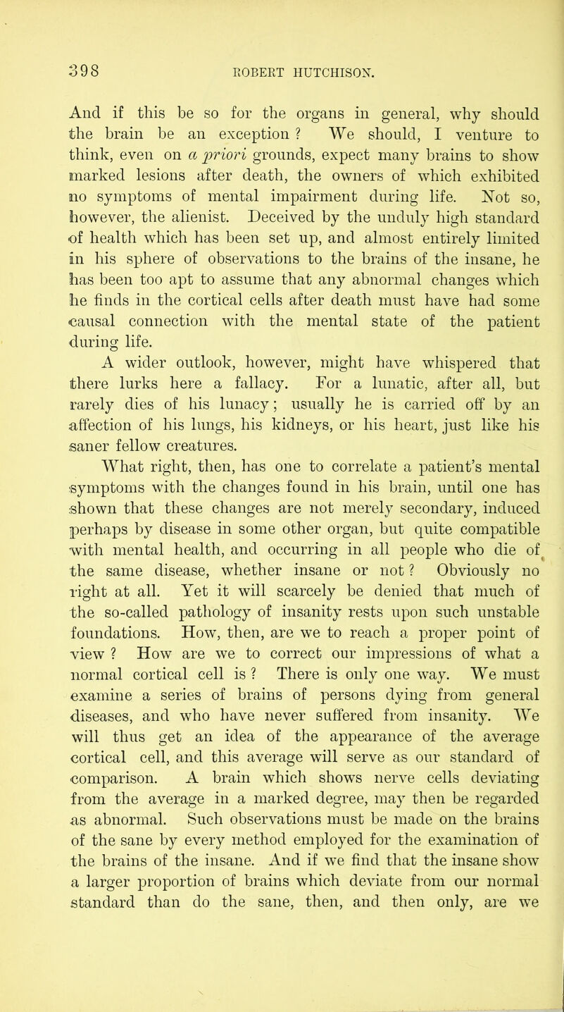 And if this be so for the organs in general, why should the brain be an exception ? We should, I venture to think, even on a priori grounds, expect many brains to show marked lesions after death, the owners of which exhibited no symptoms of mental impairment during life. Not so, however, the alienist. Deceived by the unduly high standard of health which has been set up, and almost entirely limited in his sphere of observations to the brains of the insane, he has been too apt to assume that any abnormal changes which he finds in the cortical cells after death must have had some causal connection with the mental state of the patient during life. A wider outlook, however, might have whispered that there lurks here a fallacy. For a lunatic, after all, but rarely dies of his lunacy; usually he is carried off by an affection of his lungs, his kidneys, or his heart, just like his saner fellow creatures. What right, then, has one to correlate a patient’s mental symptoms with the changes found in his brain, until one has shown that these changes are not merely secondary, induced perhaps by disease in some other organ, but quite compatible with mental health, and occurring in all people who die of the same disease, whether insane or not ? Obviously no right at all. Yet it will scarcely be denied that much of the so-called pathology of insanity rests upon such unstable foundations. How, then, are we to reach a proper point of view ? How are we to correct our impressions of what a normal cortical cell is ? There is only one way. We must examine a series of brains of persons dying from general diseases, and who have never suffered from insanity. We will thus get an idea of the appearance of the average cortical cell, and this average will serve as our standard of comparison. A brain which shows nerve cells deviating from the average in a marked degree, may then be regarded as abnormal. Such observations must be made on the brains of the sane by every method employed for the examination of the brains of the insane. And if we find that the insane show a larger proportion of brains which deviate from our normal standard than do the sane, then, and then only, are we