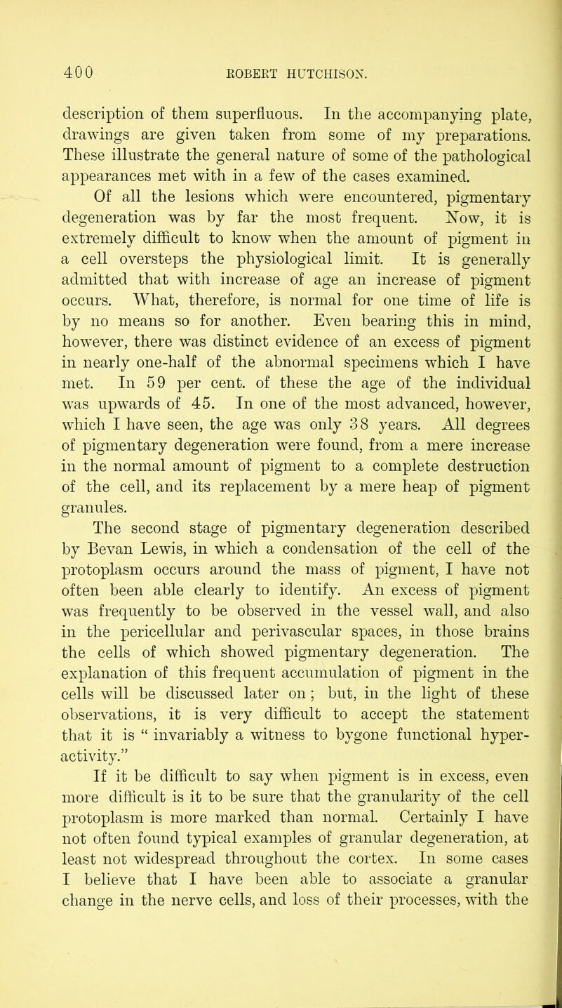 description of them superfluous. In the accompanying plate, drawings are given taken from some of my preparations. These illustrate the general nature of some of the pathological appearances met with in a few of the cases examined. Of all the lesions which were encountered, pigmentary degeneration was by far the most frequent. Now, it is extremely difficult to know when the amount of pigment in a cell oversteps the physiological limit. It is generally admitted that with increase of age an increase of pigment occurs. What, therefore, is normal for one time of life is by no means so for another. Even bearing this in mind, however, there was distinct evidence of an excess of pigment in nearly one-half of the abnormal specimens which I have met. In 59 per cent, of these the age of the individual was upwards of 45. In one of the most advanced, however, which I have seen, the age was only 38 years. All degrees of pigmentary degeneration were found, from a mere increase in the normal amount of pigment to a complete destruction of the cell, and its replacement by a mere heap of pigment granules. The second stage of pigmentary degeneration described by Bevan Lewis, in which a condensation of the cell of the protoplasm occurs around the mass of pigment, I have not often been able clearly to identify. An excess of pigment was frequently to be observed in the vessel wall, and also in the pericellular and perivascular spaces, in those brains the cells of which showed pigmentary degeneration. The explanation of this frequent accumulation of pigment in the cells will be discussed later on; but, in the light of these observations, it is very difficult to accept the statement that it is “ invariably a witness to bygone functional hyper- activity.” If it be difficult to say when pigment is in excess, even more difficult is it to be sure that the granularity of the cell protoplasm is more marked than normal. Certainly I have not often found typical examples of granular degeneration, at least not widespread throughout the cortex. In some cases I believe that I have been able to associate a granular change in the nerve cells, and loss of their processes, with the