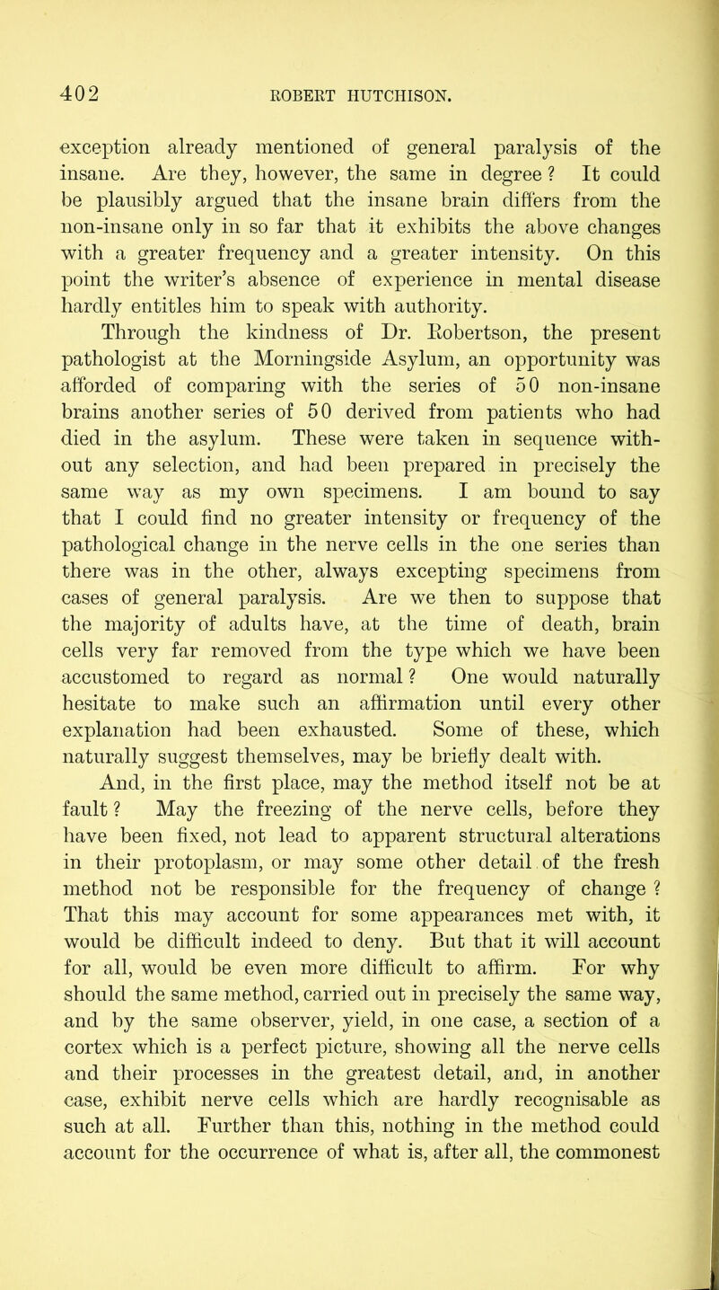 exception already mentioned of general paralysis of the insane. Are they, however, the same in degree ? It could be plausibly argued that the insane brain differs from the non-insane only in so far that it exhibits the above changes with a greater frequency and a greater intensity. On this point the writer’s absence of experience in mental disease hardly entitles him to speak with authority. Through the kindness of Dr. Robertson, the present pathologist at the Morningside Asylum, an opportunity was afforded of comparing with the series of 50 non-insane brains another series of 50 derived from patients who had died in the asylum. These were taken in sequence with- out any selection, and had been prepared in precisely the same way as my own specimens. I am bound to say that I could find no greater intensity or frequency of the pathological change in the nerve cells in the one series than there was in the other, always excepting specimens from cases of general paralysis. Are we then to suppose that the majority of adults have, at the time of death, brain cells very far removed from the type which we have been accustomed to regard as normal ? One would naturally hesitate to make such an affirmation until every other explanation had been exhausted. Some of these, which naturally suggest themselves, may be briefly dealt with. And, in the first place, may the method itself not be at fault ? May the freezing of the nerve cells, before they have been fixed, not lead to apparent structural alterations in their protoplasm, or may some other detail of the fresh method not be responsible for the frequency of change ? That this may account for some appearances met with, it would be difficult indeed to deny. But that it will account for all, would be even more difficult to affirm. For why should the same method, carried out in precisely the same way, and by the same observer, yield, in one case, a section of a cortex which is a perfect picture, showing all the nerve cells and their processes in the greatest detail, and, in another case, exhibit nerve cells which are hardly recognisable as such at all. Further than this, nothing in the method could account for the occurrence of what is, after all, the commonest