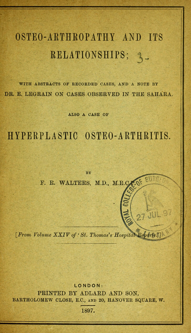 OSTEO-A RTHRITIS HYPERPLASTIC E. K. WALTERS, M.D, [From Volume XXIV of * St. Thomas's Hospital OSTEO-ARTHROPATHY AND ITS RELATIONSHIPS; 3.. WITH ABSTRACTS OF RECORDED CASES, AND A NOTE BY E. LEGRAIN ON OASES OBSERVED IN THE SAHARA. ALSO A CASE OF LONDON: PRINTED BY ADLARD AND SON, BARTHOLOMEW CLOSE, E.C., and 20, HANOVER SQUARE, W. 1897,