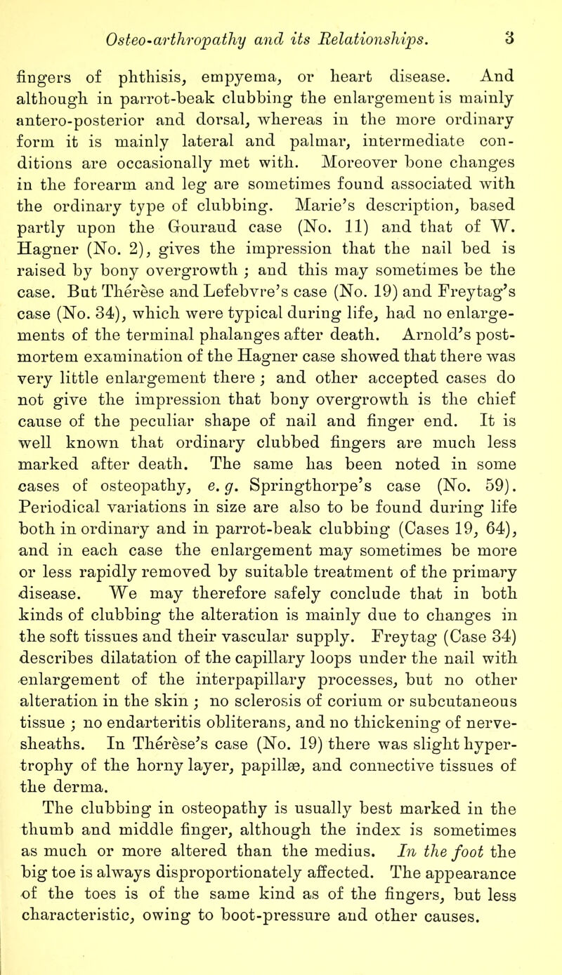 fingers of phthisis, empyema, or heart disease. And although in parrot-beak clubbing the enlargement is mainly antero-posterior and dorsal, whereas in the more ordinary form it is mainly lateral and palmar, intermediate con- ditions are occasionally met with. Moreover bone changes in the forearm and leg are sometimes found associated with the ordinary type of clubbing. Marie’s description, based partly upon the Gouraud case (No. 11) and that of W. Hagner (No. 2), gives the impression that the nail bed is raised by bony overgrowth ; and this may sometimes be the case. But Therese and Lefebvre’s case (No. 19) and Freytag’s case (No. 34), which were typical during life, had no enlarge- ments of the terminal phalanges after death. Arnold’s post- mortem examination of the Hagner case showed that there was very little enlargement there ; and other accepted cases do not give the impression that bony overgrowth is the chief cause of the peculiar shape of nail and finger end. It is well known that ordinary clubbed fingers are much less marked after death. The same has been noted in some cases of osteopathy, e.g. Springthorpe’s case (No. 59). Periodical variations in size are also to be found during life both in ordinary and in parrot-beak clubbing (Cases 19, 64), and in each case the enlargement may sometimes be more or less rapidly removed by suitable treatment of the primary disease. We may therefore safely conclude that in both kinds of clubbing the alteration is mainly due to changes in the soft tissues and their vascular supply. Freytag (Case 34) describes dilatation of the capillary loops under the nail with enlargement of the interpapillary processes, but no other alteration in the skin ; no sclerosis of corium or subcutaneous tissue ; no endarteritis obliterans, and no thickening of nerve- sheaths. In Therese’s case (No. 19) there was slight hyper- trophy of the horny layer, papillae, and connective tissues of the derma. The clubbing in osteopathy is usually best marked in the thumb and middle finger, although the index is sometimes as much or more altered than the medius. In the foot the big toe is always disproportionately affected. The appearance of the toes is of the same kind as of the fingers, but less characteristic, owing to boot-pressure and other causes.