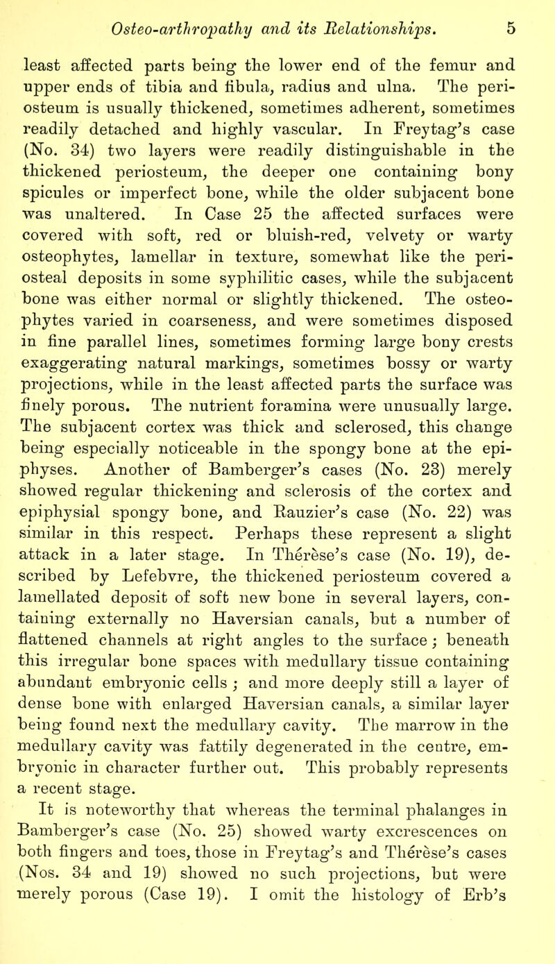 least affected parts being tbe lower end of tlie femur and upper ends of tibia and fibula, radius and ulna. The peri- osteum is usually thickened, sometimes adherent, sometimes readily detached and highly vascular. In Freytag's case (No. 34) two layers were readily distinguishable in the thickened periosteum, the deeper one containing bony spicules or imperfect bone, while the older subjacent bone was unaltered. In Case 25 the affected surfaces were covered with soft, red or bluish-red, velvety or warty osteophytes, lamellar in texture, somewhat like the peri- osteal deposits in some syphilitic cases, while the subjacent bone was either normal or slightly thickened. The osteo- phytes varied in coarseness, and were sometimes disposed in fine parallel lines, sometimes forming large bony crests exaggerating natural markings, sometimes bossy or warty projections, while in the least affected parts the surface was finely porous. The nutrient foramina were unusually large. The subjacent cortex was thick and sclerosed, this change being especially noticeable in the spongy bone at the epi- physes. Another of Bamberger's cases (No. 23) merely showed regular thickening and sclerosis of the cortex and epiphysial spongy bone, and Bauzier's case (No. 22) was similar in this respect. Perhaps these represent a slight attack in a later stage. In Therese's case (No. 19), de- scribed by Lefebvre, the thickened periosteum covered a lamellated deposit of soft new bone in several layers, con- taining externally no Haversian canals, but a number of flattened channels at right angles to the surface; beneath this irregular bone spaces with medullary tissue containing abundant embryonic cells ; and more deeply still a layer of dense bone with enlarged Haversian canals, a similar layer being found next the medullary cavity. The marrow in the medullary cavity was fattily degenerated in the centre, em- bryonic in character further out. This probably represents a recent stage. It is noteworthy that whereas the terminal phalanges in Bamberger's case (No. 25) showed warty excrescences on both fingers and toes, those in Freytag's and Therese's cases (Nos. 34 and 19) showed no such projections, but were merely porous (Case 19). I omit the histology of Erb's