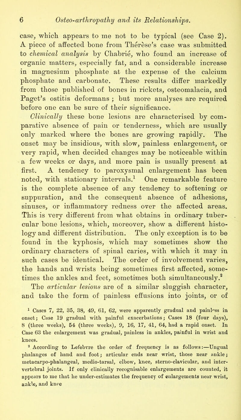 case, which appears to me not to be typical (see Case 2). A piece of affected bone from Tlierese’s case was submitted to chemical analysis by Chabrie, who found an increase of organic matters, especially fat, and a considerable increase in magnesium phosphate at the expense of the calcium phosphate and carbonate. These results differ markedly from those published of bones in rickets, osteomalacia, and Paget’s ostitis deformans ; but more analyses are required before one can be sure of their significance. Clinically these bone lesions are characterised by com- parative absence of pain or tenderness, which are usually only marked where the bones are growing rapidly. The onset may be insidious, with slow, painless enlargement, or very rapid, when decided changes may be noticeable within a few weeks or days, and more pain is usually present at first. A tendency to paroxysmal enlargement has been noted, with stationary intervals.1 One remarkable feature is the complete absence of any tendency to softening or suppuration, and the consequent absence of adhesions, sinuses, or inflammatory redness over the affected areas. This is very different from what obtains in ordinary tuber- cular bone lesions, which, moreover, show a different histo- logy and different distribution. The only exception is to be found in the kyphosis, which may sometimes show the ordinary characters of spinal caries, with which it may in such cases be identical. The order of involvement varies, the hands and wrists being sometimes first affected, some- times the ankles and feet, sometimes both simultaneously.2 The articular lesions are of a similar sluggish character, and take the form of painless effusions into joints, or of 1 Cases 7, 22, 35, 38, 49, 61, 62, were apparently gradual and painless in onset; Case 19 gradual with painful exacerbations; Cases 18 (four days), 8 (three weeks), 54 (three weeks), 9, 16, 17, 41, 64, had a rapid onset. In Case 63 the enlargement was gradual, painless in ankles, painful in wrist and knees. 2 According to Lefebvre the order of frequency is as follows:—Ungual phalanges of hand and foot; articular ends near wrist, those near ankle; metacarpo-phalangeal, medio-tarsal, elbow, knee, sterno-clavicular, and inter- vertebral joints. If only clinically recognisable enlargements are counted, it appears to me that he under-estimates the frequency of enlargements near wrist, ankle, and knee