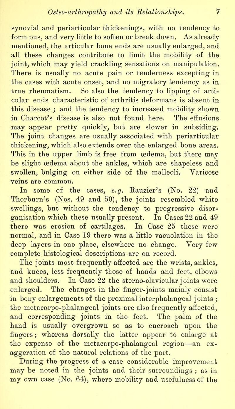 synovial and periarticular thickenings, with no tendency to form pus, and very little to soften or break down. As already mentioned, the articular bone ends are usually enlarged, and all these changes contribute to limit the mobility of the joint, which may yield crackling sensations on manipulation. There is usually no acute pain or tenderness excepting in the cases with acute onset, and no migratory tendency as in true rheumatism. So also the tendency to lipping of arti- cular ends characteristic of arthritis deformans is absent in this disease ; and the tendency to increased mobility shown in Charcot's disease is also not found here. The effusions may appear pretty quickly, but are slower in subsiding. The joint changes are usually associated with periarticular thickening, which also extends over the enlarged bone areas. This in the upper limb is free from oedema, but there may be slight oedema about the ankles, which are shapeless and swollen, bulging on either side of the malleoli. Varicose veins are common. In some of the cases, e.g. Rauzier's (No. 22) and Thorburn's (Nos. 49 and 50), the joints resembled white swellings, but without the tendency to progressive disor- ganisation which these usually present. In Cases 22 and 49 there was erosion of cartilages. In Case 25 these were normal, and in Case 19 there was a little vacuolation in the deep layers in one place, elsewhere no change. Very few complete histological descriptions are on record. The joints most frequently affected are the wrists, ankles, and knees, less frequently those of hands and feet, elbows and shoulders. In Case 22 the sterno-clavicular joints were enlarged. The changes in the finger-joints mainly consist in bony enlargements of the proximal interphalangeal joints ; the metacarpo-phalangeal joints are also frequently affected, and corresponding joints in the feet. The palm of the hand is usually overgrown so as to encroach upon the fingers; whereas dorsally the latter appear to enlarge at the expense of the metacarpo-phalangeal region—an ex- aggeration of the natural relations of the part. During the progress of a case considerable improvement may be noted in the joints and their surroundings ; as in my own case (No. 64), where mobility and usefulness of the