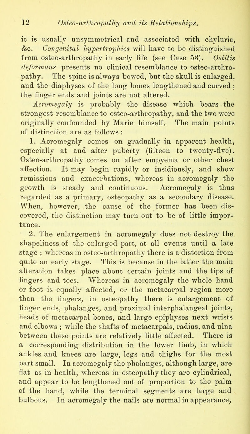 it is usually unsymmetrical and associated with chyluria, &c. Congenital hypertrophies will have to be distinguished from osteo-arthropathy in early life (see Case 53). Ostitis deformans presents no clinical resemblance to osteo-arthro- pathy. The spine is always bowed, but the skull is enlarged, and the diapliyses of the long bones lengthened and curved; the finger ends and joints are not altered. Acromegaly is probably the disease which bears the strongest resemblance to osteo-arthropathy, and the two were originally confounded by Marie himself. The main points of distinction are as follows : 1. Acromegaly comes on gradually in apparent health, especially at and after puberty (fifteen to twenty-five). Osteo-arthropathy comes on after empyema or other chest affection. It may begin rapidly or insidiously, and show remissions and exacerbations, whereas in acromegaly the growth is steady and continuous. Acromegaly is thus regarded as a primary, osteopathy as a secondary disease. When, however, the cause of the former has been dis- covered, the distinction may turn out to be of little impor- tance. 2. The enlargement in acromegaly does not destroy the shapeliness of the enlarged part, at all events until a late stage ; whereas in osteo-arthropathy there is a distortion from quite an early stage. This is because in the latter the main alteration takes place about certain joints and the tips of fingers and toes. Whereas in acromegaly the whole hand or foot is equally affected, or the metacarpal region more than the fingers, in osteopathy there is enlargement of finger ends, phalanges, and proximal interphalangeal joints, heads of metacarpal bones, and large epiphyses next wrists and elbows ; while the shafts of metacarpals, radius, and ulna between these points are relatively little affected. There is a corresponding distribution in the lower limb, in which ankles and knees are large, legs and thighs for the most part small. In acromegaly the phalanges, although large, are flat as in health, whereas in osteopathy they are cylindrical, and appear to be lengthened out of proportion to the palm of the hand, while the terminal segments are large and bulbous. In acromegaly the nails are normal in appearance.