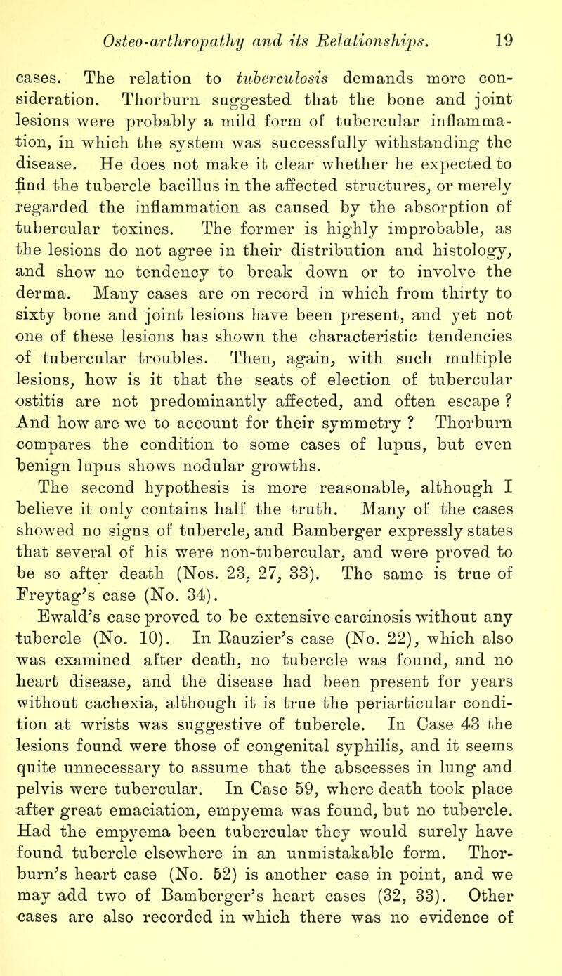 cases. The relation to tuberculosis demands more con- sideration. Thorburn suggested that the bone and joint lesions were probably a mild form of tubercular inflamma- tion, in which the system was successfully withstanding the disease. He does not make it clear whether he expected to find the tubercle bacillus in the affected structures, or merely regarded the inflammation as caused by the absorption of tubercular toxines. The former is highly improbable, as the lesions do not agree in their distribution and histology, and show no tendency to break down or to involve the derma. Many cases are on record in which from thirty to sixty bone and joint lesions have been present, and yet not one of these lesions has shown the characteristic tendencies of tubercular troubles. Then, again, with such multiple lesions, how is it that the seats of election of tubercular ostitis are not predominantly affected, and often escape ? And how are we to account for their symmetry ? Thorburn compares the condition to some cases of lupus, but even benign lupus shows nodular growths. The second hypothesis is more reasonable, although I believe it only contains half the truth. Many of the cases showed no signs of tubercle, and Bamberger expressly states that several of his were non-tubercular, and were proved to be so after death (Nos. 23, 27, 33). The same is true of Frey tag’s case (No. 34). Ewald’s case proved to be extensive carcinosis without any tubercle (No. 10). In Bauzier’s case (No. 22), which also was examined after death, no tubercle was found, and no heart disease, and the disease had been present for years without cachexia, although it is true the periarticular condi- tion at wrists was suggestive of tubercle. In Case 43 the lesions found were those of congenital syphilis, and it seems quite unnecessary to assume that the abscesses in lung and pelvis were tubercular. In Case 59, where death took place after great emaciation, empyema was found, but no tubercle. Had the empyema been tubercular they would surely have found tubercle elsewhere in an unmistakable form. Thor- burn’s heart case (No. 52) is another case in point, and we may add two of Bamberger’s heart cases (32, 33). Other cases are also recorded in which there was no evidence of