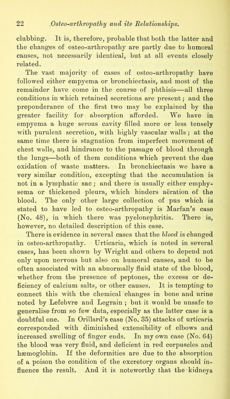 clubbing. It is, therefore, probable that both the latter and the changes of osteo-arthropathy are partly due to humoral causes, not necessarily identical, but at all events closely related. The vast majority of cases of osteo-arthropathy have followed either empyema or bronchiectasis, and most of the remainder have come in the course of phthisis—all three conditions in which retained secretions are present; and the preponderance of the first two may be explained by the greater facility for absorption afforded. We have in empyema a huge serous cavity filled more or less tensely with purulent secretion, with highly vascular walls; at the same time there is stagnation from imperfect movement of chest walls, and hindrance to the passage of blood through the lungs—both of them conditions which prevent the due oxidation of waste matters. In bronchiectasis we have a very similar condition, excepting that the accumulation is not in a lymphatic sac; and there is usually either emphy- sema or thickened pleura, which hinders aeration of the blood. The only other large collection of pus which is stated to have led to osteo-arthropathy is Marfan’s case (No. 48), in which there was pyelonephritis. There is, however, no detailed description of this case. There is evidence in several cases that the blood is changed in osteo-arthropathy. Urticaria, which is noted in several cases, has been shown by Wright and others to depend not only upon nervous but also on humoral causes, and to be often associated with an abnormally fluid state of the blood, whether from the presence of peptones, the excess or de- ficiency of calcium salts, or other causes. It is tempting to connect this with the chemical changes in bone and urine noted by Lefebvre and Legrain ; but it would be unsafe to generalise from so few data, especially as the latter case is a doubtful one. In Orillard’s case (No. 35) attacks of urticaria corresponded with diminished extensibility of elbows and increased swelling of finger ends. In my own case (No. 64) the blood was very fluid, and deficient in red corpuscles and haemoglobin. If the deformities are due to the absorption of a poison the condition of the excretory organs should in- fluence the result. And it is noteworthy that the kidneys