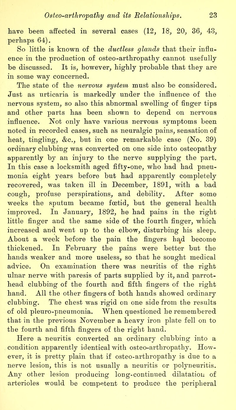 have been affected in several cases (12, 18, 20, 36, 43, perhaps 64). So little is known of the ductless glands that their influ- ence in the production of osteo-arthropathy cannot usefully be discussed. It is, however, highly probable that they are in some way concerned. The state of the nervous system must also be considered. Just as urticaria is markedly under the influence of the nervous system, so also this abnormal swelling of finger tips and other parts has been shown to depend on nervous influence. Not only have various nervous symptoms been noted in recorded cases, such as neuralgic pains, sensation of heat, tingling, &c., but in one remarkable case (No. 39) ordinary clubbing was converted on one side into osteopathy apparently by an injury to the nerve supplying the part. In this case a locksmith aged fifty-one, who had had pneu- monia eight years before but had apparently completely recovered, was taken ill in December, 1891, with a bad cough, profuse perspirations, and debility. After some weeks the sputum became foetid, but the general health improved. In January, 1892, he had pains in the right little finger and the same side of the fourth finger, which increased and went up to the elbow, disturbing his sleep. About a week before the pain the fingers had become thickened. In February the pains were better but the hands weaker and more useless, so that he sought medical advice. On examination there was neuritis of the right ulnar nerve with paresis of parts supplied by it, and parrot- head clubbing of the fourth and fifth fingers of the right hand. All the other fingers of both hands showed ordinary clubbing. The chest was rigid on one side from the results of old pleuro-pneumonia. When questioned he remembered that in the previous November a heavy iron plate fell on to the fourth and fifth fingers of the right hand. Here a neuritis converted an ordinary clubbing into a condition apparently identical with osteo-arthropathy. How- ever, it is pretty plain that if osteo-arthropathy is due to a nerve lesion, this is not usually a neuritis or polyneuritis. Any other lesion producing long-continued dilatation of arterioles would be competent to produce the peripheral