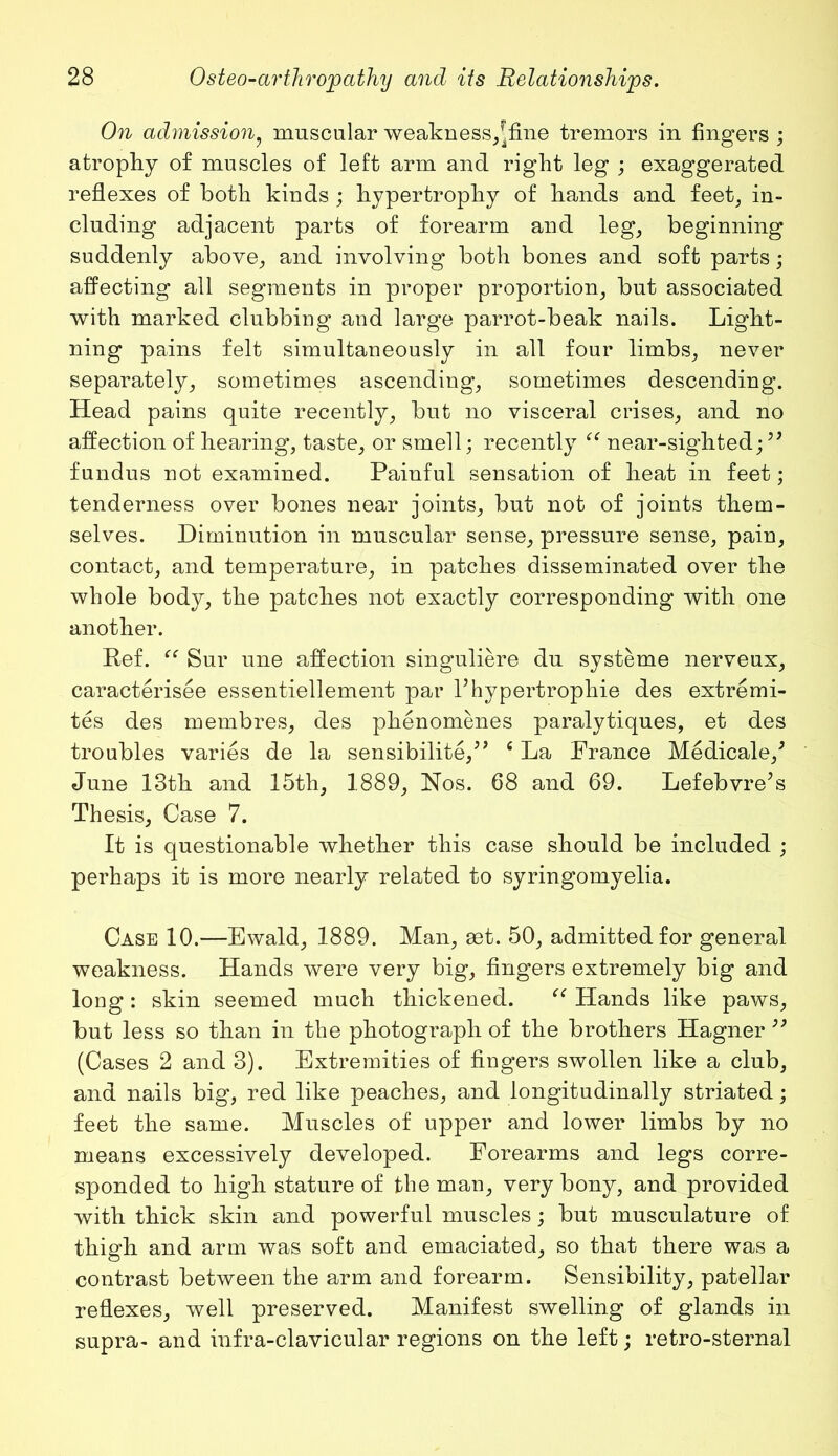 On admissionf muscular weakness,^fine tremors in fingers ; atrophy of muscles of left arm and right leg ; exaggerated reflexes of both kinds ; hypertrophy of hands and feet., in- cluding adjacent parts of forearm and leg, beginning suddenly above, and involving both bones and soft parts; affecting all segments in proper proportion, but associated with marked clubbing and large parrot-beak nails. Light- ning pains felt simultaneously in all four limbs, never separately, sometimes ascending, sometimes descending. Head pains quite recently, but no visceral crises, and no affection of hearing, taste, or smell; recently “ near-sighted;” fundus not examined. Painful sensation of heat in feet; tenderness over bones near joints, but not of joints them- selves. Diminution in muscular sense, pressure sense, pain, contact, and temperature, in patches disseminated over the whole body, the patches not exactly corresponding with one another. Ref. “ Sur une affection singuliere du systeme nerveux, caracterisee essentiellement par Phypertrophie des extremi- tes des membres, des phenomenes paralytiques, et des troubles varies de la sensibilite,” c La Prance Medicale/ June 13th and 15th, 1889, Nos. 68 and 69. Lefebvre’s Thesis, Case 7. It is questionable whether this case should be included ; perhaps it is more nearly related to syringomyelia. Case 10.—Ewald, 1889. Man, aet. 50, admitted for general weakness. Hands were very big, fingers extremely big and long: skin seemed much thickened. “ Hands like paws, but less so than in the photograph of the brothers Hagner ” (Cases 2 and 3). Extremities of fingers swollen like a club, and nails big, red like peaches, and longitudinally striated; feet the same. Muscles of upper and lower limbs by no means excessively developed. Forearms and legs corre- sponded to high stature of the man, very bony, and provided with thick skin and powerful muscles; but musculature of thigh and arm was soft and emaciated, so that there was a contrast between the arm and forearm. Sensibility, patellar reflexes, well preserved. Manifest swelling of glands in supra- and infra-clavicular regions on the left; retro-sternal