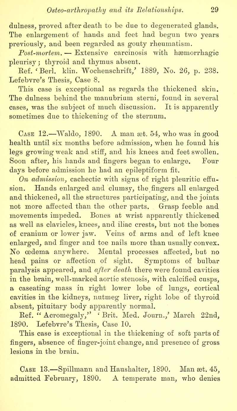 dulness, proved after death to be due to degenerated glands. The enlargement of hands and feet had begun two years previously, and been regarded as gouty rheumatism. Post-mortem. — Extensive carcinosis with haemorrhagic pleurisy; thyroid and thymus absent. Ref. ‘ Berl. klin. Wochenschrift/ 1889, No. 26, p. 238. Lefebvre’s Thesis, Case 8. This case is exceptional as regards the thickened skin. The dulness behind the manubrium sterni, found in several cases, was the subject of much discussion. It is apparently sometimes due to thickening of the sternum. Case 12.—Waldo, 1890. A man set. 54, who was in good health until six months before admission, when he found his legs growingweak and stiff, and his knees and feet swollen. Soon after, his hands and fingers began to enlarge. Four days before admission he had an epileptiform fit. On admission, cachectic with signs of right pleuritic effu- sion. Hands enlarged and clumsy, the fingers all enlarged and thickened, all the structures participating, and the joints not more affected than the other parts. Grasp feeble and movements impeded. Bones at wrist apparently thickened as well as clavicles, knees, and iliac crests, but not the bones of cranium or lower jaw. Veins of arms and of left knee enlarged, and finger and toe nails more than usually convex. No oedema anywhere. Mental processes affected, but no head pains or affection of sight. Symptoms of bulbar paralysis appeared, and after death there were found cavities in the brain, well-marked aortic stenosis, with calcified cusps, a caseating mass in right lower lobe of lungs, cortical cavities in the kidneys, nutmeg liver, right lobe of thyroid absent, pituitary body apparently normal. Ref. “ Acromegaly/’ f Brit. Med. Journ./ March 22nd, 1890. Lefebvre5s Thesis, Case 10. This case is exceptional in the thickening of soft parts of fingers, absence of finger-joint change, and presence of gross lesions in the brain. Case 13.—Spillmann and Haushalter, 1890. Man set. 45, admitted February, 1890. A temperate man, who denies