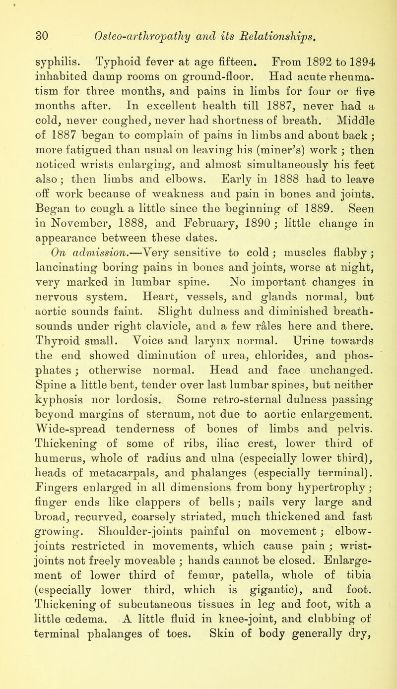 syphilis. Typhoid fever at age fifteen. From 1892 to 1894 inhabited damp rooms on ground-floor. Had acute rheuma- tism for three months, and pains in limbs for four or five months after. In excellent health till 1887, never had a cold, never coughed, never had shortness of breath. Middle of 1887 began to complain of pains in limbs and about back ; more fatigued than usual on leaving his (mineFs) work ; then noticed wrists enlarging, and almost simultaneously his feet also; then limbs and elbows. Early in 1888 had to leave off work because of weakness and pain in bones and joints. Began to cough a little since the beginning of 1889. Seen in November, 1888, and February, 1890 ; little change in appearance between these dates. On admission.—Very sensitive to cold ; muscles flabby ; lancinating boring pains in bones and joints, worse at night, very marked in lumbar spine. No important changes in nervous system. Heart, vessels, and glands normal, but aortic sounds faint. Slight dulness and diminished breath- sounds under right clavicle, and a few rales here and there. Thyroid small. Voice and larynx normal. Urine towards the end showed diminution of urea, chlorides, and phos- phates ; otherwise normal. Head and face unchanged. Spine a little bent, tender over last lumbar spines, but neither kyphosis nor lordosis. Some retro-sternal dulness passing beyond margins of sternum, not due to aortic enlargement. Wide-spread tenderness of bones of limbs and pelvis. Thickening of some of ribs, iliac crest, lower third of humerus, whole of radius and ulna (especially lower third), heads of metacarpals, and phalanges (especially terminal). Fingers enlarged in all dimensions from bony hypertrophy; finger ends like clappers of bells; nails very large and broad, recurved, coarsely striated, much thickened and fast growing. Shoulder-joints painful on movement; elbow- joints restricted in movements, which cause pain ; wrist- joints not freely moveable ; hands cannot be closed. Enlarge- ment of lower third of femur, patella, whole of tibia (especially lower third, which is gigantic), and foot. Thickening of subcutaneous tissues in leg and foot, with a little oedema. A little fluid in knee-joint, and clubbing of terminal phalanges of toes. Skin of body generally dry.