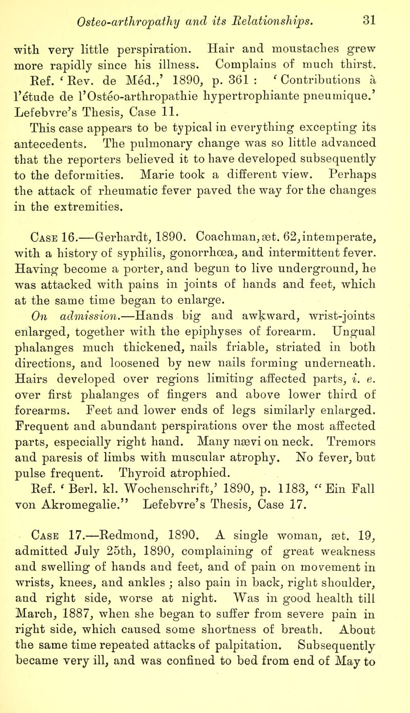 with very little perspiration. Hair and moustaclies grew more rapidly since his illness. Complains of much thirst. Ref. ‘ Rev. de Med./ 1890, p. 361 : * Contributions a l’etude de l’Osteo-arthropathie hypertrophiante pneumique.’ Lefebvre's Thesis, Case 11. This case appears to be typical in everything excepting its antecedents. The pulmonary change was so little advanced that the reporters believed it to have developed subsequently to the deformities. Marie took a different view. Perhaps the attack of rheumatic fever paved the way for the changes in the extremities. Case 16.—Gerhardt, 1890. Coachman, set. 62,intemperate, with a history of syphilis, gonorrhoea, and intermittent fever. Having become a porter, and begun to live underground, he was attacked with pains in joints of hands and feet, which at the same time began to enlarge. On admission.—Hands big and awkward, wrist-joints enlarged, together with the epiphyses of forearm. Ungual phalanges much thickened, nails friable, striated in both directions, and loosened by new nails forming underneath. Hairs developed over regions limiting affected parts, i. e. over first phalanges of fingers and above lower third of forearms. Feet and lower ends of legs similarly enlarged. Frequent and abundant perspirations over the most affected parts, especially right hand. Many ngevi on neck. Tremors and paresis of limbs with muscular atrophy. No fever, but pulse frequent. Thyroid atrophied. Ref. ‘ Berl. kl. Wochenschrift/ 1890, p. 1183, Ein Fall von Akromegalie/5 Lefebvre’s Thesis, Case 17. Case 17.—Redmond, 1890. A single woman, get. 19, admitted July 25th, 1890, complaining of great weakness and swelling of hands and feet, and of pain on movement in wrists, knees, and ankles ; also pain in back, right shoulder, and right side, worse at night. Was in good health till March, 1887, when she began to suffer from severe pain in right side, which caused some shortness of breath. About the same time repeated attacks of palpitation. Subsequently became very ill, and was confined to bed from end of May to