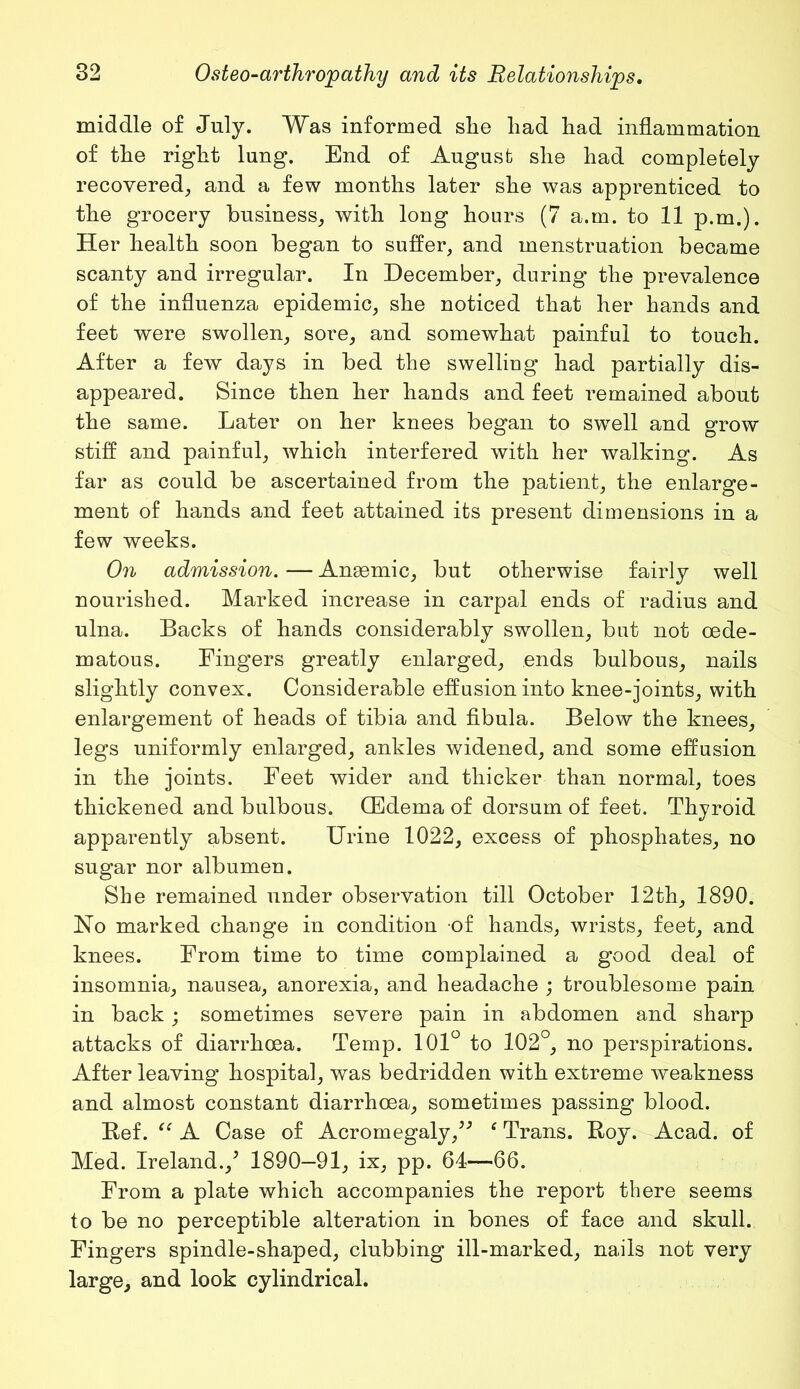 middle of July. Was informed slie liad had inflammation of the right lung. End of August she had completely recovered, and a few months later she was apprenticed to the grocery business, with long hours (7 a.m. to 11 p.m.). Her health soon began to suffer, and menstruation became scanty and irregular. In December, during the prevalence of the influenza epidemic, she noticed that her hands and feet were swollen, sore, and somewhat painful to touch. After a few days in bed the swelling had partially dis- appeared. Since then her hands and feet remained about the same. Later on her knees began to swell and grow stiff and painful, which interfered with her walking. As far as could be ascertained from the patient, the enlarge- ment of hands and feet attained its present dimensions in a few weeks. On admission. — Ansemic, but otherwise fairly well nourished. Marked increase in carpal ends of radius and ulna. Backs of hands considerably swollen, but not oede- matous. Fingers greatly enlarged, ends bulbous, nails slightly convex. Considerable effusion into knee-joints, with enlargement of heads of tibia and fibula. Below the knees, legs uniformly enlarged, ankles widened, and some effusion in the joints. Feet wider and thicker than normal, toes thickened and bulbous. (Edema of dorsum of feet. Thyroid apparently absent. Urine 1022, excess of phosphates, no sugar nor albumen. She remained under observation till October 12th, 1890. No marked change in condition of hands, wrists, feet, and knees. From time to time complained a good deal of insomnia, nausea, anorexia, and headache ; troublesome pain in back; sometimes severe pain in abdomen and sharp attacks of diarrhoea. Temp. 101° to 102°, no perspirations. After leaving hospital, was bedridden with extreme weakness and almost constant diarrhoea, sometimes passing blood. Bef. “ A Case of Acromegaly,” ‘ Trans. Boy. Acad, of Med. Ireland.,5 1890—91, ix, pp. 64—66. From a plate which accompanies the report there seems to be no perceptible alteration in bones of face and skull. Fingers spindle-shaped, clubbing ill-marked, nails not very large, and look cylindrical.