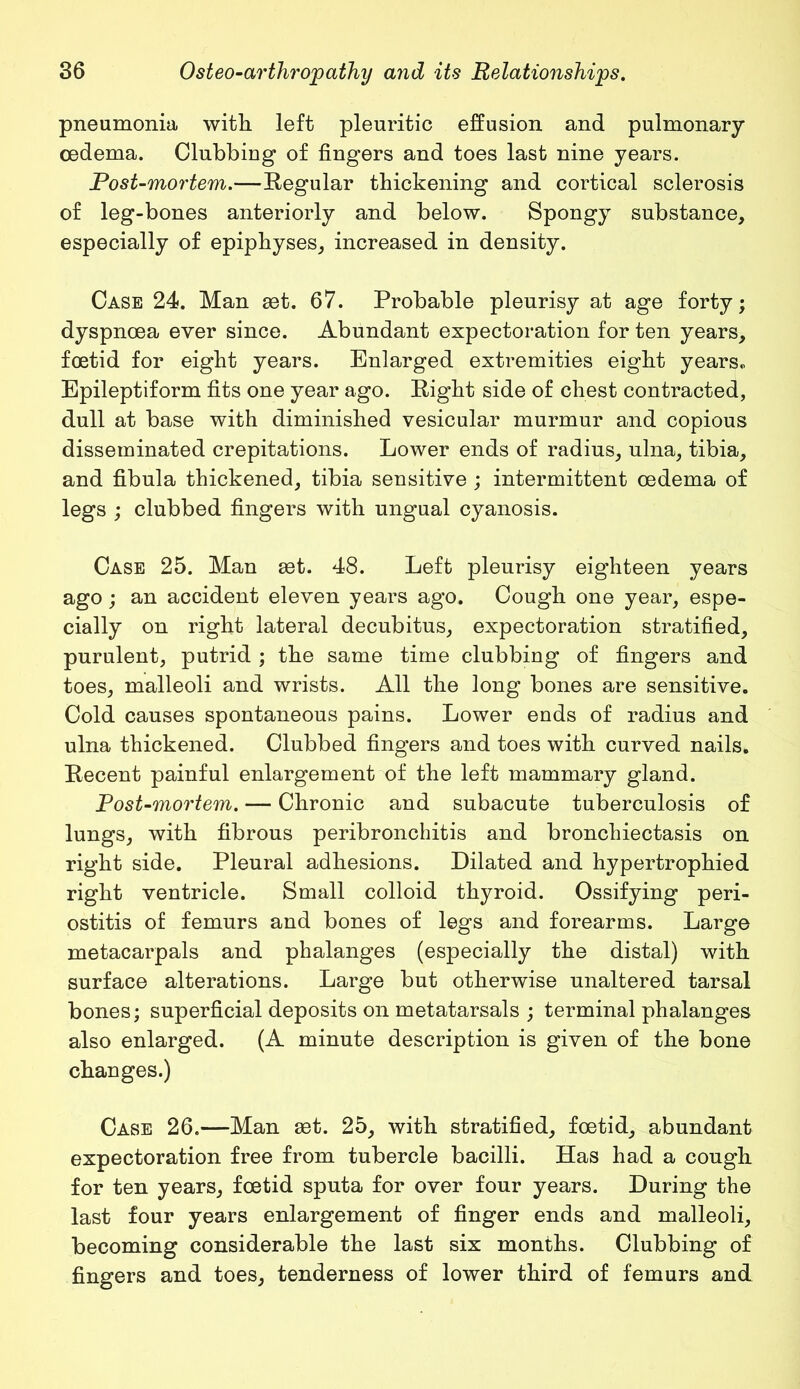 pneumonia with left pleuritic effusion and pulmonary- oedema. Clubbing of fingers and toes last nine years. Post-mortem.—Regular thickening and cortical sclerosis of leg-bones anteriorly and below. Spongy substance, especially of epiphyses, increased in density. Case 24. Man set. 67. Probable pleurisy at age forty; dyspnoea ever since. Abundant expectoration for ten years, foetid for eight years. Enlarged extremities eight years,, Epileptiform fits one year ago. Right side of chest contracted, dull at base with diminished vesicular murmur and copious disseminated crepitations. Lower ends of radius, ulna, tibia, and fibula thickened, tibia sensitive ; intermittent oedema of legs ; clubbed fingers with ungual cyanosis. Case 25. Man get. 48. Left pleurisy eighteen years ago; an accident eleven years ago. Cough one year, espe- cially on right lateral decubitus, expectoration stratified, purulent, putrid ; the same time clubbing of fingers and toes, malleoli and wrists. All the long bones are sensitive. Cold causes spontaneous pains. Lower ends of radius and ulna thickened. Clubbed fingers and toes with curved nails. Recent painful enlargement of the left mammary gland. Post-mortem. — Chronic and subacute tuberculosis of lungs, with fibrous peribronchitis and bronchiectasis on right side. Pleural adhesions. Dilated and hypertrophied right ventricle. Small colloid thyroid. Ossifying peri- ostitis of femurs and bones of legs and forearms. Large metacarpals and phalanges (especially the distal) with surface alterations. Large but otherwise unaltered tarsal bones; superficial deposits on metatarsals ; terminal phalanges also enlarged. (A minute description is given of the bone changes.) Case 26.—Man set. 25, with stratified, foetid, abundant expectoration free from tubercle bacilli. Has had a cough for ten years, foetid sputa for over four years. During the last four years enlargement of finger ends and malleoli, becoming considerable the last six months. Clubbing of fingers and toes, tenderness of lower third of femurs and