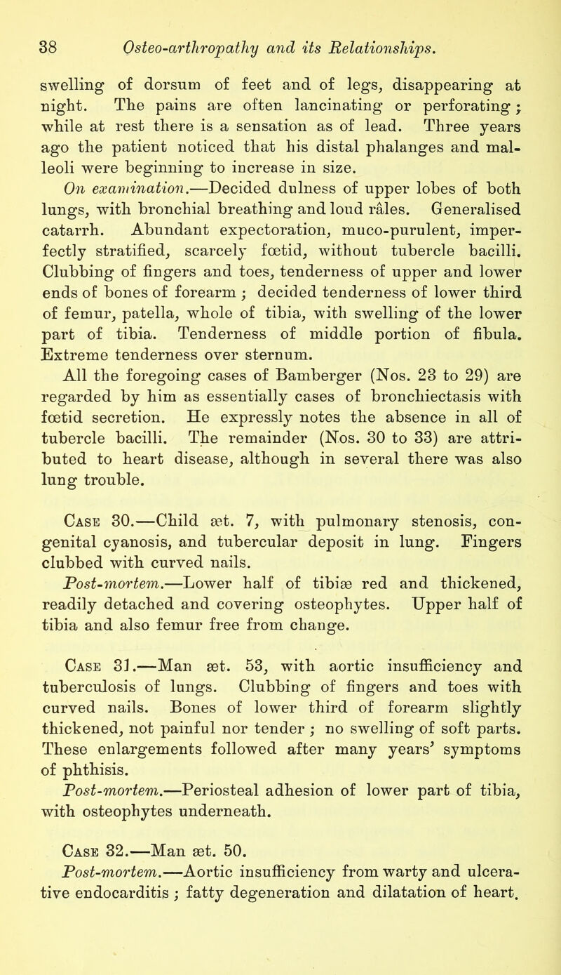 swelling of dorsum of feet and of legs, disappearing at night. The pains are often lancinating or perforating; while at rest there is a sensation as of lead. Three years ago tlie patient noticed that his distal phalanges and mal- leoli were beginning to increase in size. On examination.—Decided dulness of upper lobes of both lungs, with bronchial breathing and loud rales. Generalised catarrh. Abundant expectoration, muco-purulent, imper- fectly stratified, scarcely foetid, without tubercle bacilli. Clubbing of fingers and toes, tenderness of upper and lower ends of bones of forearm ; decided tenderness of lower third of femur, patella, whole of tibia, with swelling of the lower part of tibia. Tenderness of middle portion of fibula. Extreme tenderness over sternum. All the foregoing cases of Bamberger (Nos. 23 to 29) are regarded by him as essentially cases of bronchiectasis with foetid secretion. He expressly notes the absence in all of tubercle bacilli. The remainder (Nos. 30 to 33) are attri- buted to heart disease, although in several there was also lung trouble. Case 30.—Child set. 7, with pulmonary stenosis, con- genital cyanosis, and tubercular deposit in lung. Fingers clubbed with curved nails. Post-mortem.—Lower half of tibiae red and thickened, readily detached and covering osteophytes. Upper half of tibia and also femur free from change. Case 3L-—Man set. 53, with aortic insufficiency and tuberculosis of lungs. Clubbing of fingers and toes with curved nails. Bones of lower third of forearm slightly thickened, not painful nor tender ; no swelling of soft parts. These enlargements followed after many years* symptoms of phthisis. Post-mortem.—Periosteal adhesion of lower part of tibia, with osteophytes underneath. Case 32.—Man set. 50. Post-mortem.—Aortic insufficiency from warty and ulcera- tive endocarditis ; fatty degeneration and dilatation of heart.