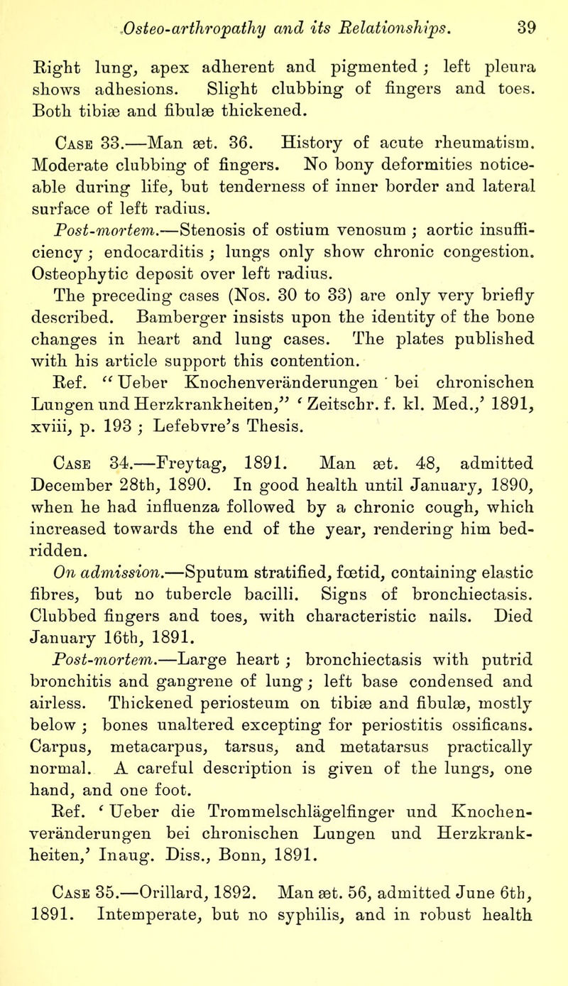 Eight lung, apex adherent and pigmented; left pleura shows adhesions. Slight clubbing of fingers and toes. Both tibiae and fibulae thickened. Case 33.—Man aet. 36. History of acute rheumatism. Moderate clubbing of fingers. No bony deformities notice- able during life, but tenderness of inner border and lateral surface of left radius. Post-mortem.—Stenosis of ostium venosum ; aortic insuffi- ciency ; endocarditis ; lungs only show chronic congestion. Osteophytic deposit over left radius. The preceding cases (Nos. 30 to 33) are only very briefly described. Bamberger insists upon the identity of the bone changes in heart and lung cases. The plates published with his article support this contention. Eef. “ Ueber Knochenveranderungen ' bei chronischen Lungen und Herzkrankheiten,” ‘ Zeitschr. f. kl. Med./ 1891, xviii, p. 193 ; Lefebvre’s Thesis. Case 34.—Frey tag, 1891. Man set. 48, admitted December 28th, 1890. In good health until January, 1890, when he had influenza followed by a chronic cough, which increased towards the end of the year, rendering him bed- ridden. On admission.—Sputum stratified, foetid, containing elastic fibres, but no tubercle bacilli. Signs of bronchiectasis. Clubbed fingers and toes, with characteristic nails. Died January 16th, 1891. Post-mortem.—Large heart ; bronchiectasis with putrid bronchitis and gangrene of lung; left base condensed and airless. Thickened periosteum on tibiae and fibulae, mostly below ; bones unaltered excepting for periostitis ossificans. Carpus, metacarpus, tarsus, and metatarsus practically normal. A careful description is given of the lungs, one hand, and one foot. Eef. ‘ Ueber die Trommelschlagelfinger und Knochen- veranderungen bei chronischen Lungen und Herzkrank- heiten/ Inaug. Diss., Bonn, 1891. Case 35.—Orillard, 1892. Man set. 56, admitted June 6th, 1891. Intemperate, but no syphilis, and in robust health