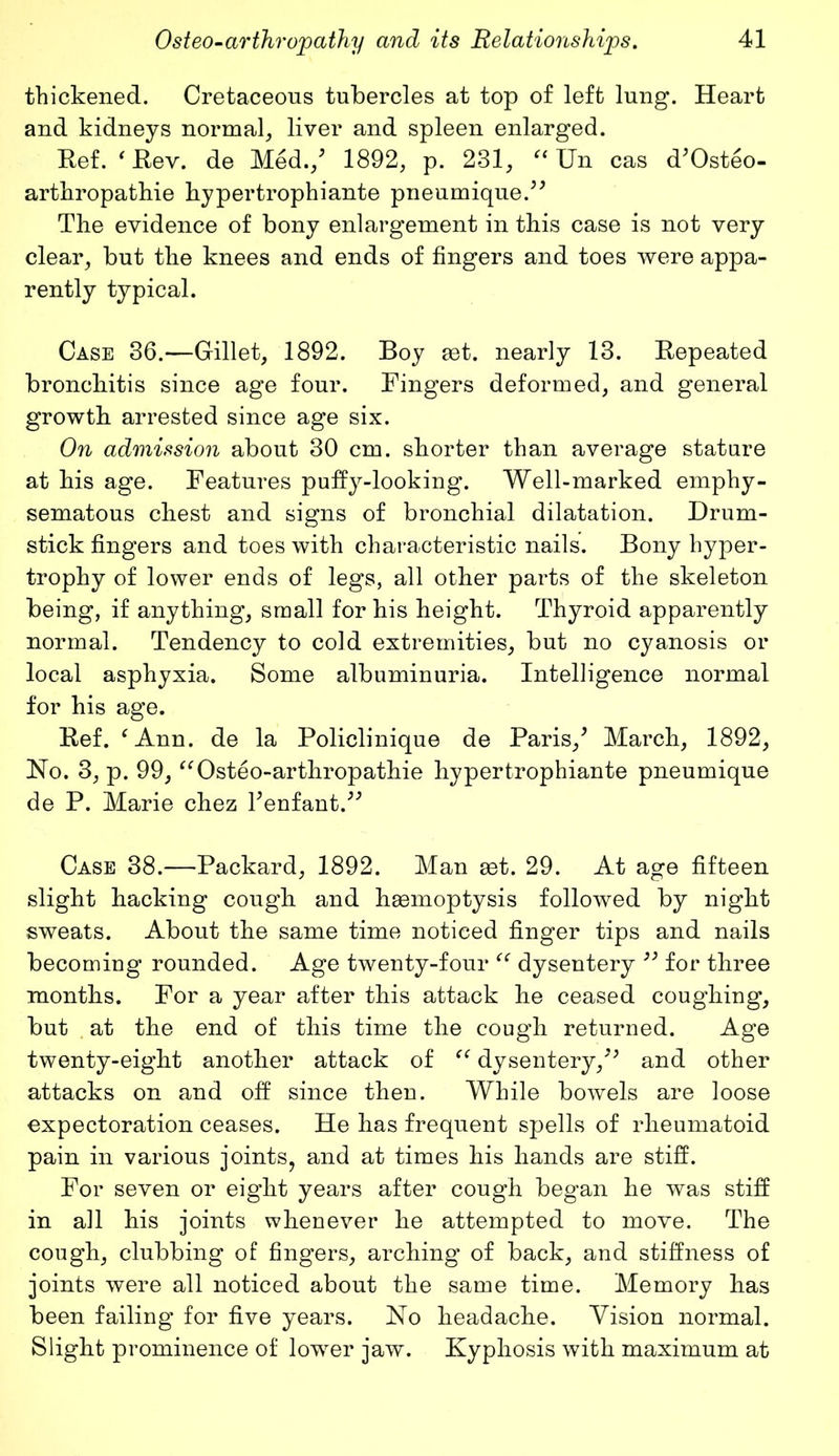 thickened. Cretaceous tubercles at top of left lung. Heart and kidneys normal, liver and spleen enlarged. Ref. ‘ .Rev. de Med./ 1892, p. 231, “ Un cas d*Osteo- arthropathie bypertrophiante pneumique.** The evidence of bony enlargement in this case is not very clear, but the knees and ends of fingers and toes were appa- rently typical. Case 36.—Gillet, 1892. Boy aet. nearly 13. Repeated bronchitis since age four. Fingers deformed, and general growth arrested since age six. On admission about 30 cm. shorter than average stature at his age. Features puffy-looking. Well-marked emphy- sematous chest and signs of bronchial dilatation. Drum- stick fingers and toes with characteristic nails. Bony hyper- trophy of lower ends of legs, all other parts of the skeleton being, if anything, small for his height. Thyroid apparently normal. Tendency to cold extremities, but no cyanosis or local asphyxia. Some albuminuria. Intelligence normal for his age. Ref. ‘Ann. de la Policlinique de Paris/ March, 1892, Ho. 3, p. 99, “Osteo-arthropathie hypertrophiante pneumique de P. Marie chez l*enfant/* Case 38.—Packard, 1892. Man set. 29. At age fifteen slight hacking cough and hemoptysis followed by night sweats. About the same time noticed finger tips and nails becoming rounded. Age twenty-four “ dysentery ” for three months. For a year after this attack he ceased coughing, but at the end of this time the cough returned. Age twenty-eight another attack of “ dysentery/* and other attacks on and off since then. While bowels are loose expectoration ceases. He has frequent spells of rheumatoid pain in various joints, and at times his hands are stiff. For seven or eight years after cough began he was stiff in all his joints whenever he attempted to move. The cough, clubbing of fingers, arching of back, and stiffness of joints were all noticed about the same time. Memory has been failing for five years. Ho headache. Vision normal. Slight prominence of lower jaw. Kyphosis with maximum at