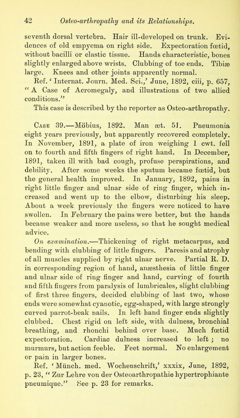 seventh dorsal vertebra. Hair ill-developed on trunk. Evi- dences of old empyema on right side. Expectoration foetid, without bacilli or elastic tissue. Hands characteristic, bones slightly enlarged above wrists. Clubbing of toe ends. Tibiae large. Knees and other joints apparently normal. Kef. ‘ Internat. Journ. Med. Sci./ June, 1892, ciii, p. 657, “ A Case of Acromegaly, and illustrations of two allied conditions.^ This case is described by the reporter as Osteo-arthropathy. Case 39.—Mobius, 1892. Man set. 51. Pneumonia eight years previously, but apparently recovered completely. In November, 1891, a plate of iron weighing 1 cwt. fell on to fourth and fifth fingers of right hand. In December, 1891, taken ill with bad cough, profuse perspirations, and debility. After some weeks the sputum became foetid, but the general health improved. In January, 1892, pains in right little finger and ulnar side of ring finger, which in- creased and went up to the elbow, disturbing his sleep. About a week previously the fingers were noticed to have swollen. In February the pains were better, but the hands became weaker and more useless, so that he sought medical advice. On examination.—Thickening of right metacarpus, and bending with clubbing of little fingers. Paresis and atrophy of all muscles supplied by right ulnar nerve. Partial R. D. in corresponding region of hand, anaesthesia of little finger and ulnar side of ring finger and hand, curving of fourth and fifth fingers from paralysis of lumbricales, slight clubbing of first three fingers, decided clubbing of last two, whose ends were somewhat cyauotic, egg-shaped, with large strongly curved parrot-beak nails. In left hand finger ends slightly clubbed. Chest rigid on left side, with dulness, bronchial breathing, and rhonchi behind over base. Much foetid expectoration. Cardiac dulness increased to left ; no murmurs, but action feeble. Feet normal. No enlargement or pain in larger bones. Kef. ‘Munch, med. Wochenschrift/ xxxix, June, 1892, p. 23, te Zur Lehre von der Osteoarthropathie hypertrophiante pneumique.” Bee p. 23 for remarks.