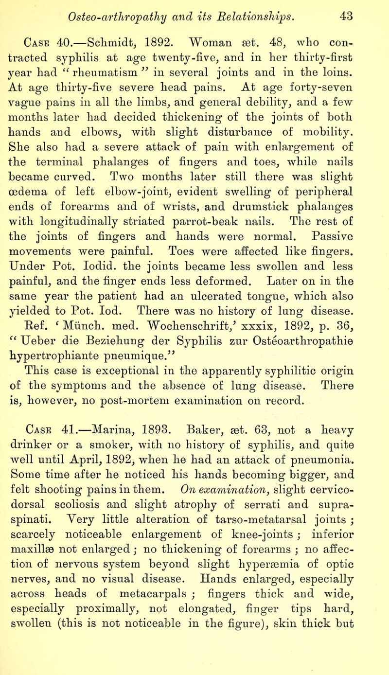 Case 40.—Schmidt, 1892. Woman get. 48, who con- tracted syphilis at age twenty-five, and in her thirty-first year had IC rheumatism ” in several joints and in the loins. At age thirty-five severe head pains. At age forty-seven vague pains in all the limbs, and general debility, and a few months later had decided thickening of the joints of both hands and elbows, with slight disturbance of mobility. She also had a severe attack of pain with enlargement of the terminal phalanges of fingers and toes, while nails became curved. Two months later still there was slight oedema of left elbow-joint, evident swelling of peripheral ends of forearms and of wrists, and drumstick phalanges with longitudinally striated parrot-beak nails. The rest of the joints of fingers and hands were normal. Passive movements were painful. Toes were affected like fingers. Under Pot. Iodid. the joints became less swollen and less painful, and the finger ends less deformed. Later on in the same year the patient had an ulcerated tongue, which also yielded to Pot. Iod. There was no history of lung disease. Eef. f Munch, med. Wochenschrift/ xxxix, 1892, p. 36, “ Ueber die Beziehung der Syphilis zur Osteoarthropathie hypertrophiante pneumique.” This case is exceptional in the apparently syphilitic origin of the symptoms and the absence of lung disease. There is, however, no post-mortem examination on record. Case 41.—Marina, 1893. Baker, get. 63, not a heavy drinker or a smoker, with no history of syphilis, and quite well until April, 1892, when he had an attack of pneumonia. Some time after he noticed his hands becoming bigger, and felt shooting pains in them. On examination, slight cervico- dorsal scoliosis and slight atrophy of serrati and supra- spinati. Very little alteration of tarso-metatarsal joints ; scarcely noticeable enlargement of knee-joints ; inferior maxilke not enlarged; no thickening of forearms ; no affec- tion of nervous system beyond slight hypersemia of optic nerves, and no visual disease. Hands enlarged, especially across heads of metacarpals ; fingers thick and wide, especially proximally, not elongated, finger tips hard, swollen (this is not noticeable in the figure), skin thick but