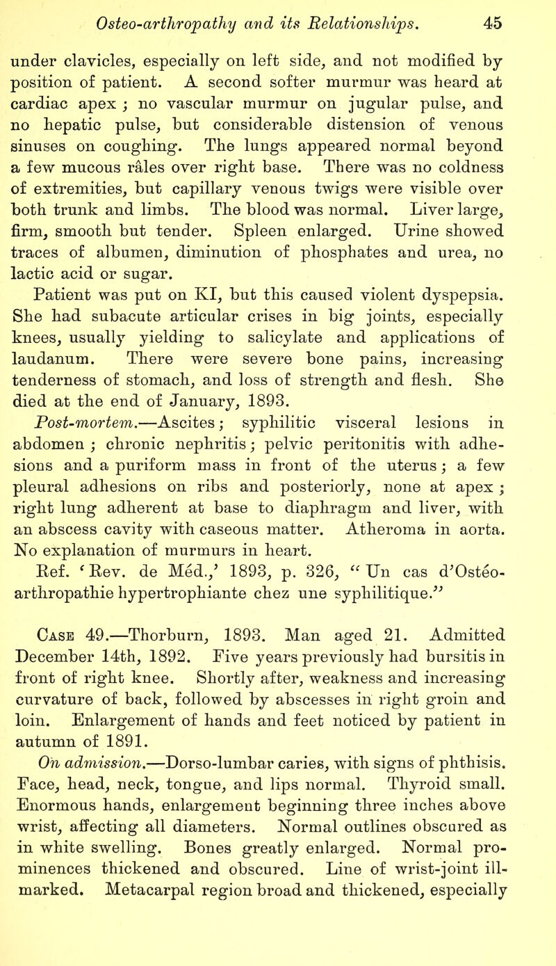 under clavicles, especially on left side, and not modified by position of patient. A second softer murmur was heard at cardiac apex ; no vascular murmur on jugular pulse, and no hepatic pulse, but considerable distension of venous sinuses on coughing. The lungs appeared normal beyond a few mucous rales over right base. There was no coldness of extremities, but capillary venous twigs were visible over both trunk and limbs. The blood was normal. Liver large, firm, smooth but tender. Spleen enlarged. Urine showed traces of albumen, diminution of phosphates and urea, no lactic acid or sugar. Patient was put on KI, but this caused violent dyspepsia. She had subacute articular crises in big joints, especially knees, usually yielding to salicylate and applications of laudanum. There were severe bone pains, increasing tenderness of stomach, and loss of strength and flesh. She died at the end of January, 1893. Post-mortem.—Ascites; syphilitic visceral lesions in abdomen ; chronic nephritis; pelvic peritonitis with adhe- sions and a puriform mass in front of the uterus; a few pleural adhesions on ribs and posteriorly, none at apex ; right lung adherent at base to diaphragm and liver, with an abscess cavity with caseous matter. Atheroma in aorta. No explanation of murmurs in heart. Ref. e Rev. de Med./ 1893, p. 326, “ Un cas d’Osteo- arthropathie hypertrophiante chez une syphilitique/'’ Case 49.—Thorburn, 1893. Man aged 21. Admitted December 14th, 1892. Five years previously had bursitis in front of right knee. Shortly after, weakness and increasing curvature of back, followed by abscesses in right groin and loin. Enlargement of hands and feet noticed by patient in autumn of 1891. On admission.—Dorso-lumbar caries, with signs of phthisis. Face, head, neck, tongue, and lips normal. Thyroid small. Enormous hands, enlargement beginning three inches above wrist, affecting all diameters. Normal outlines obscured as in white swelling. Bones greatly enlarged. Normal pro- minences thickened and obscured. Line of wrist-joint ill- marked. Metacarpal region broad and thickened, especially