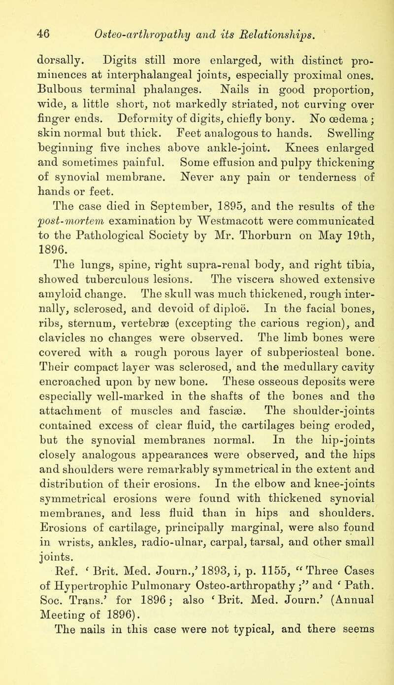 dorsally. Digits still more enlarged, with distinct pro- minences at interphalangeal joints, especially proximal ones. Bulbous terminal phalanges. Nails in good proportion, wide, a little short, not markedly striated, not curving over finger ends. Deformity of digits, chiefly bony. No oedema ; skin normal but thick. Feet analogous to hands. Swelling beginning five inches above ankle-joint. Knees enlarged and sometimes painful. Some effusion and pulpy thickening of synovial membrane. Never any pain or tenderness of hands or feet. The case died in September, 1895, and the results of the post-mortem examination by Westmacott were communicated to the Pathological Society by Mr. Thorburn on May 19th, 1896. The lungs, spine, right supra-renal body, and right tibia, showed tuberculous lesions. The viscera showed extensive amyloid change. The skull was much thickened, rough inter- nally, sclerosed, and devoid of diploe. In the facial bones, ribs, sternum, vertebrae (excepting the carious region), and clavicles no changes were observed. The limb bones were covered with a rough porous layer of subperiosteal bone. Their compact layer was sclerosed, and the medullary cavity encroached upon by new bone. These osseous deposits were especially well-marked in the shafts of the bones and the attachment of muscles and fasciae. The shoulder-joints contained excess of clear fluid, the cartilages being eroded, but the synovial membranes normal. In the hip-joints closely analogous appearances were observed, and the hips and shoulders were remarkably symmetrical in the extent and distribution of their erosions. In the elbow and knee-joints symmetrical erosions were found with thickened synovial membranes, and less fluid than in hips and shoulders. Erosions of cartilage, principally marginal, were also found in wrists, ankles, radio-ulnar, carpal, tarsal, and other small joints. Ref. f Brit. Med. Journ./ 1893, i, p. 1155, “ Three Cases of Hypertrophic Pulmonary Osteo-arthropathyand f Path. Soc. Trans/ for 1896; also ‘ Brit. Med. Journ/ (Annual Meeting of 1896). The nails in this case were not typical, and there seems