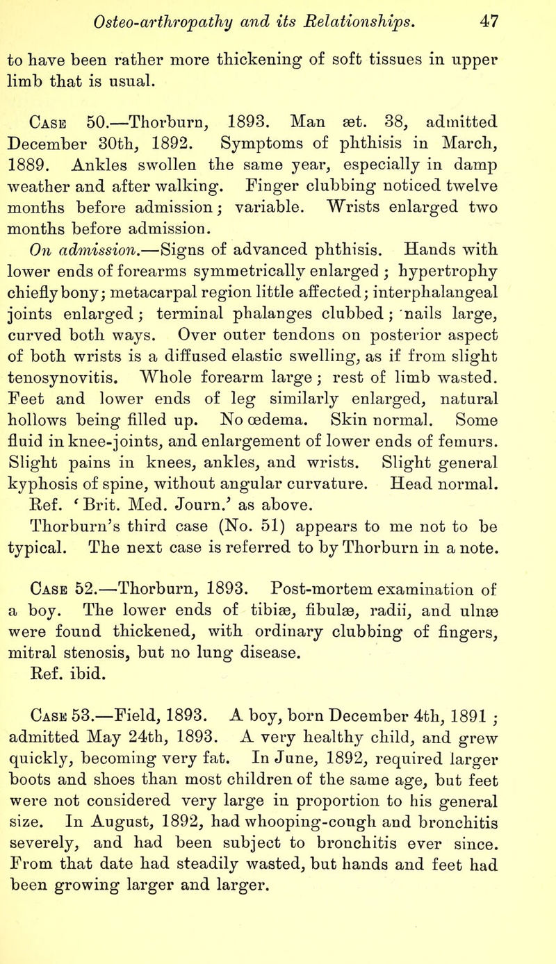 to have been rather more thickening of soft tissues in upper limb that is usual. Case 50.—Thorburn, 1893. Man set. 38, admitted December 30th, 1892. Symptoms of phthisis in March, 1889. Ankles swollen the same year, especially in damp weather and after walking. Finger clubbing noticed twelve months before admission; variable. Wrists enlarged two months before admission. On admission.—Signs of advanced phthisis. Hands with lower ends of forearms symmetrically enlarged ; hypertrophy chiefly bony; metacarpal region little affected; interphalangeal joints enlarged; terminal phalanges clubbed ; nails large, curved both ways. Over outer tendons on posterior aspect of both wrists is a diffused elastic swelling, as if from slight tenosynovitis. Whole forearm large; rest of limb wasted. Feet and lower ends of leg similarly enlarged, natural hollows being filled up. No oedema. Skin normal. Some fluid in knee-joints, and enlargement of lower ends of femurs. Slight pains in knees, ankles, and wrists. Slight general kyphosis of spine, without angular curvature. Head normal. Ref. fBrit. Med. Journ/ as above. Thorburn’s third case (No. 51) appears to me not to be typical. The next case is referred to by Thorburn in a note. Case 52.—Thorburn, 1893. Post-mortem examination of a boy. The lower ends of tibiae, fibulae, radii, and ulnae were found thickened, with ordinary clubbing of fingers, mitral stenosis, but no lung disease. Ref. ibid. Case 53.—Field, 1893. A boy, born December 4th, 1891 ; admitted May 24th, 1893. A very healthy child, and grew quickly, becoming very fat. In June, 1892, required larger boots and shoes than most children of the same age, but feet were not considered very large in proportion to his general size. In August, 1892, had whooping-cough and bronchitis severely, and had been subject to bronchitis ever since. From that date had steadily wasted, but hands and feet had been growing larger and larger.