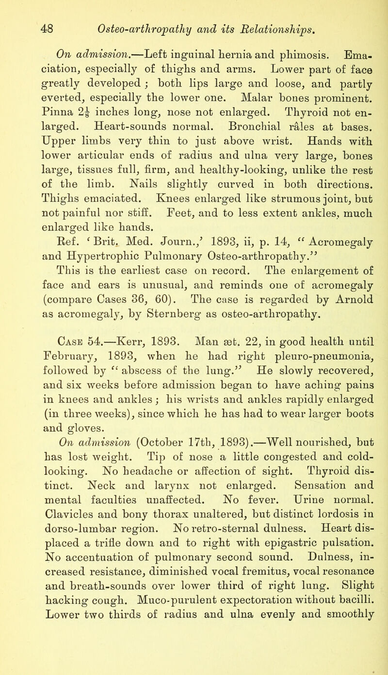 On admission.—Left inguinal hernia and phimosis. Ema- ciation, especially of thighs and arms. Lower part of face greatly developed ; both lips large and loose, and partly everted, especially the lower one. Malar bones prominent. Pinna 2J inches long, nose not enlarged. Thyroid not en- larged. Heart-sounds normal. Bronchial rales at bases. Upper limbs very thin to just above wrist. Hands with lower articular ends of radius and ulna very large, bones large, tissues full, firm, and healthy-looking, unlike the rest of the limb. Hails slightly curved in both directions. Thighs emaciated. Knees enlarged like strumous joint, but not painful nor stiff. Feet, and to less extent ankles, much enlarged like hands. Kef. f Brit.. Med. Journ.,5 1893, ii, p. 14, “ Acromegaly and Hypertrophic Pulmonary Osteo-arthropathy/5 This is the earliest case on record. The enlargement of face and ears is unusual, and reminds one of acromegaly (compare Cases 36, 60). The case is regarded by Arnold as acromegaly, by Sternberg as osteo-arthropathy. Case 54.—Kerr, 1893. Man set. 22, in good health until February, 1893, when he had right pleuro-pneumonia, followed by “ abscess of the lung.55 He slowly recovered, and six weeks before admission began to have aching pains in knees and ankles ; his wrists and ankles rapidly enlarged (in three weeks), since which he has had to wear larger boots and gloves. On admission (October 17th, 1893).—Well nourished, but has lost weight. Tip of nose a little congested and cold- looking. No headache or affection of sight. Thyroid dis- tinct. Neck and larynx not enlarged. Sensation and mental faculties unaffected. No fever. Urine normal. Clavicles and bony thorax unaltered, but distinct lordosis in dorso-lumbar region. No retro-sternal dulness. Heart dis- placed a trifle down and to right with epigastric pulsation. No accentuation of pulmonary second sound. Dulness, in- creased resistance, diminished vocal fremitus, vocal resonance and breath-sounds over lower third of right lung. Slight hacking cough. Muco-purulent expectoration without bacilli. Lower two thirds of radius and ulna evenly and smoothly