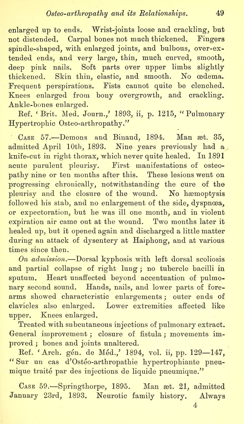 enlarged up to ends. Wrist-joints loose and crackling, but not distended. Carpal bones not mucb thickened. Fingers spindle-shaped, with enlarged joints, and bulbous, over-ex- tended ends, and very large, thin, much curved, smooth, deep pink nails. Soft parts over upper limbs slightly thickened. Skin thin, elastic, and smooth. No oedema. Frequent perspirations. Fists cannot quite be clenched. Knees enlarged from bony overgrowth, and crackling. Ankle-bones enlarged. Kef. ‘ Brit. Med. Journ./ 1893, ii, p. 1215, “ Pulmonary Hypertrophic Osteo-arthropathy.” Case 57.—Demons and Binaud, 1894. Man get. 35, admitted April 10th, 1893. Nine years previously had a knife-cut in right thorax, which never quite healed. In 1891 acute purulent pleurisy. First manifestations of osteo- pathy nine or ten months after this. These lesions went on progressing chronically, notwithstanding the cure of the pleurisy and the closure of the wound. No haemoptysis followed his stab, and no enlargement of the side, dyspnoea, or expectoration, but he was ill one month, and in violent expiration air came out at the wound. Two months later it healed up, but it opened again and discharged a little matter during an attack of dysentery at Haiphong, and at various times since then. On admission.—Dorsal kyphosis with left dorsal scoliosis and partial collapse of right lung ; no tubercle bacilli in sputum. Heart unaffected beyond accentuation of pulmo- nary second sound. Hands, nails, and lower parts of fore- arms showed characteristic enlargements; outer ends of clavicles also enlarged. Lower extremities affected like upper. Knees enlarged. Treated with subcutaneous injections of pulmonary extract. General improvement; closure of fistula; movements im- proved ; bones and joints unaltered. Kef. f Arch. gen. de Med./ 1894, vol. ii, pp. 129—147, “ Sur un cas d'Osteo-arthropathie hypertrophiante pneu- mique traite par des injections de liquide pneumique/; Case 59.-—Springthorpe, 1895. Man get. 21, admitted January 23rd, 1893. Neurotic family history. Always 4