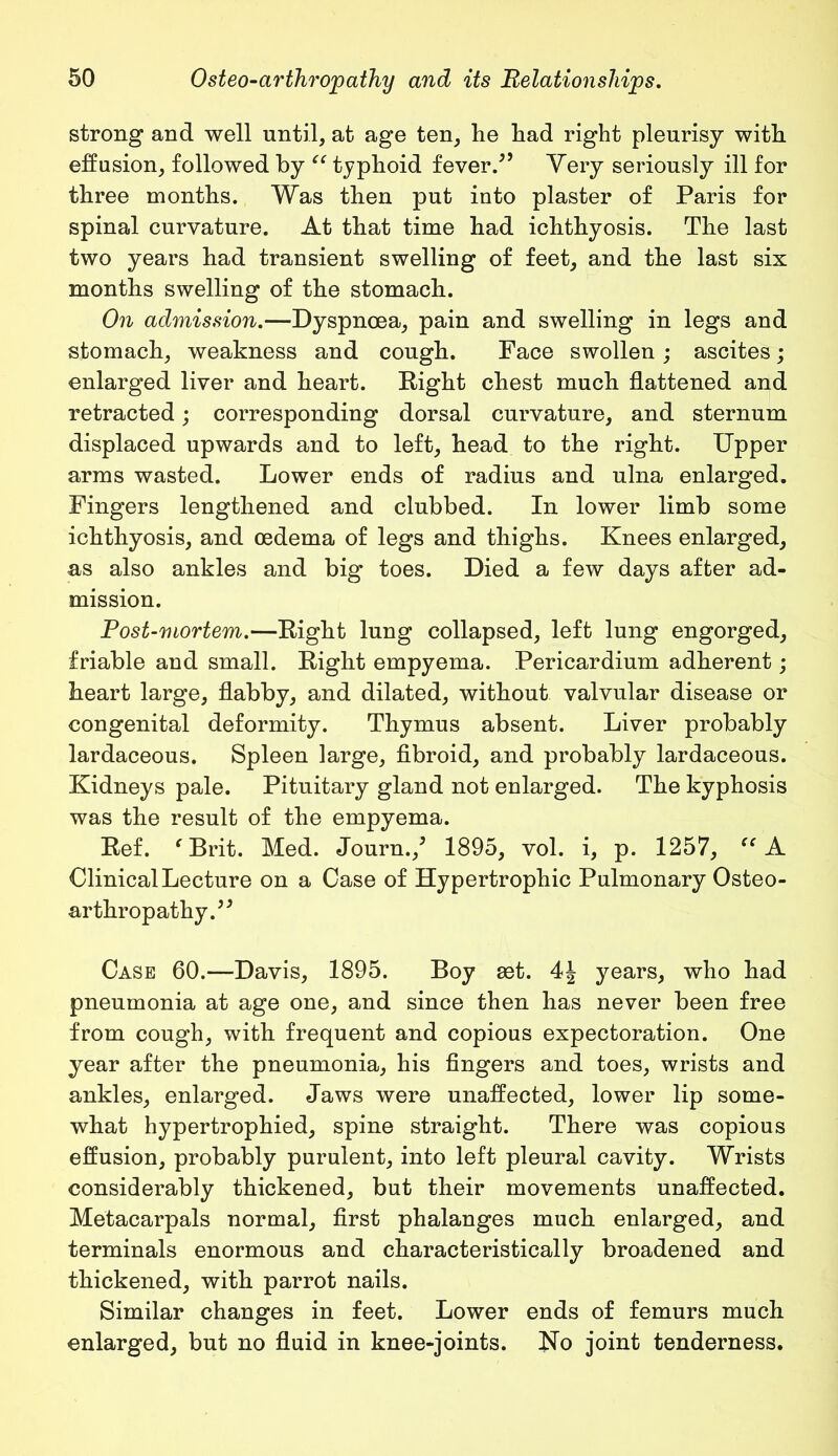 strong and well until, at age ten, lie had right pleurisy with effusion, followed by “ typhoid fever.55 Very seriously ill for three months. Was then put into plaster of Paris for spinal curvature. At that time had ichthyosis. The last two years had transient swelling of feet, and the last six months swelling of the stomach. On admission.—Dyspnoea, pain and swelling in legs and stomach, weakness and cough. Face swollen ; ascites; enlarged liver and heart. Eight chest much flattened and retracted; corresponding dorsal curvature, and sternum displaced upwards and to left, head to the right. Upper arms wasted. Lower ends of radius and ulna enlarged. Fingers lengthened and clubbed. In lower limb some ichthyosis, and oedema of legs and thighs. Knees enlarged, as also ankles and big toes. Died a few days after ad- mission. Post-mortem.—Eight lung collapsed, left lung engorged, friable and small. Eight empyema. Pericardium adherent; heart large, flabby, and dilated, without valvular disease or congenital deformity. Thymus absent. Liver probably lardaceous. Spleen large, fibroid, and probably lardaceous. Kidneys pale. Pituitary gland not enlarged. The kyphosis was the result of the empyema. Eef. fBrit. Med. Journ.,5 1895, vol. i, p. 1257, “ A Clinical Lecture on a Case of Hypertrophic Pulmonary Osteo- arthropathy.55 Case 60.—Davis, 1895. Boy get. 4| years, who had pneumonia at age one, and since then has never been free from cough, with frequent and copious expectoration. One year after the pneumonia, his fingers and toes, wrists and ankles, enlarged. Jaws were unaffected, lower lip some- what hypertrophied, spine straight. There was copious effusion, probably purulent, into left pleural cavity. Wrists considerably thickened, but their movements unaffected. Metacarpals normal, first phalanges much enlarged, and terminals enormous and characteristically broadened and thickened, with parrot nails. Similar changes in feet. Lower ends of femurs much enlarged, but no fluid in knee-joints. No joint tenderness.