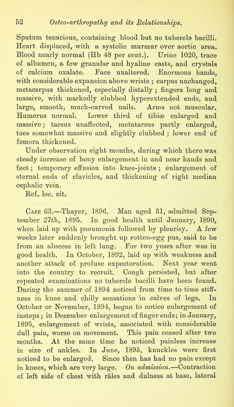 Sputum tenacious, containing blood but no tubercle bacilli. Heart displaced, with a systolic murmur over aortic area. Blood nearly normal (Hb 48 per cent.). Urine 1020, trace of albumen, a few granular and hyaline casts, and crystals of calcium oxalate. Face unaltered. Enormous hands, with considerable expansion above wrists ; carpus unchanged, metacarpus thickened, especially distally ; fingers long and massive, with markedly clubbed hyperexfcended ends, and large, smooth, much-curved nails. Arms not muscular. Humerus normal. Lower third of tibiae enlarged and massive; tarsus unaffected, metatarsus partly enlarged, toes somewhat massive and slightly clubbed ; lower end of femora thickened. Under observation eight months, during which there was steady increase of bony enlargement in and near hands and feet; temporary effusion into knee-joints ; enlargement of sternal ends of clavicles, and thickening of right median cephalic vein. Kef. loc. cit. Case 63.—Thayer, 1896. Man aged 31, admitted Sep- tember 27th, 1895. In good health until January, 1890, when laid up with pneumonia followed by pleurisy. A few weeks later suddenly brought up rotten-egg pus, said to be from an abscess in left lung. For two years after was in good health. In October, 1892, laid up with weakness and another attack of profuse expectoration. Next year went into the country to recruit. Cough persisted, but after repeated examinations no tubercle bacilli have been found. During the summer of 1894 noticed from time to time stiff- ness in knee and chilly sensations in calves of legs. In October or November, 1894, began to notice enlargement of insteps; in December enlargement of finger ends; in January, 1895, enlargement of wrists, associated with considerable dull pain, worse on movement. This pain ceased after two months. At the same time he noticed painless increase in size of ankles. In June, 1895, knuckles were first noticed to be enlarged. Since then has had no pain except in knees, which are very large. On admission.—Contraction of left side of chest with rales and dulness at base, lateral