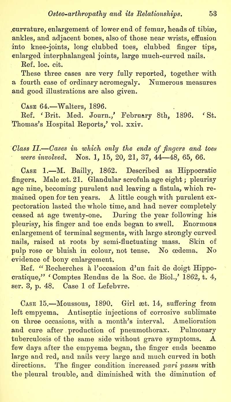 ^curvature, enlargement of lower end of femur, heads of tibiae, ankles, and adjacent bones, also of those near wrists, effusion into knee-joints, long clubbed toes, clubbed finger tips, enlarged interphalangeal joints, large much-curved nails. Ref. loc. cit. These three cases are very fully reported, together with a fourth case of ordinary acromegaly. Numerous measures and good illustrations are also given. Case 64.—Walters, 1896. Ref. f Brit. Med. Journ.,' February 8th, 1896. f St. Thomas's Hospital Reports,' vol. xxiv. Class II.—Cases in which only the ends of fingers and toes were involved. Nos. 1, 15, 20, 21, 37, 44—48, 65, 66. Case 1.—M. Bailly, 1862. Described as Hippocratic fingers. Male aet. 21. Glandular scrofula age eight; pleurisy age nine, becoming purulent and leaving a fistula, which re- mained open for ten years. A little cough with purulent ex- pectoration lasted the whole time, and had never completely ceased at age twenty-one. During the year following his pleurisy, his finger and toe ends began to swell. Enormous enlargement of terminal segments, with large strongly curved nails, raised at roots by semi-fluctuating mass. Skin of pulp rose or bluish in colour, not tense. No oedema. No evidence of bony enlargement. Ref. “ Recherches a l'occasion d'un fait de doigt Hippo- cratique, f Comptes Rendus de la Soc. de Biol.,' 1862, t. 4, ser. 3, p. 48. Case 1 of Lefebvre. Case 15.—Moussous, 1890. Girl aet. 14, suffering from left empyema. Antiseptic injections of corrosive sublimate on three occasions, with a month's interval. Amelioration and cure after production of pneumothorax. Pulmonary tuberculosis of the same side without grave symptoms. A few days after the empyema began, the finger ends became large and red, and nails very large and much curved in both directions. The finger condition increased pari passu with the pleural trouble, and diminished with the diminution of