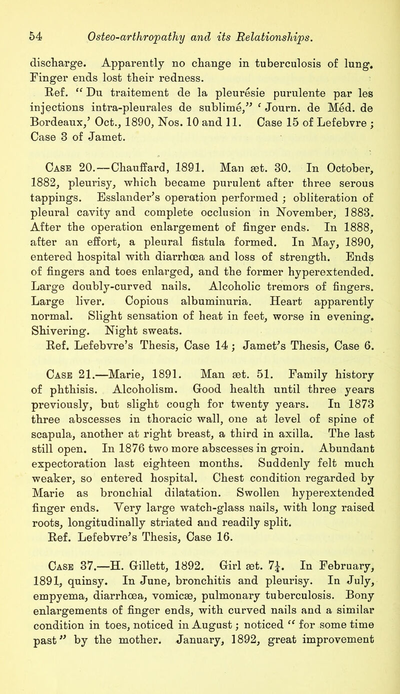 discharge. Apparently no change in tuberculosis of lung. Finger ends lost their redness. Ref. “ Du traitement de la pleuresie purulente par les injections intra-pleurales de sublime/' fJourn. de Med. de Bordeaux/ Oct., 1890, Nos. 10 and 11. Case 15 of Lefebvre ; Case 3 of Jamet. Case 20.—Chauffard, 1891. Man set. 30. In October, 1882, pleurisy, which became purulent after three serous tappings. Esslander's operation performed ; obliteration of pleural cavity and complete occlusion in November, 1883, After the operation enlargement of finger ends. In 1888, after an effort, a pleural fistula formed. In May, 1890, entered hospital with diarrhoea and loss of strength. Ends of fingers and toes enlarged, and the former hyperextended. Large doubly-curved nails. Alcoholic tremors of fingers. Large liver. Copious albuminuria. Heart apparently normal. Slight sensation of heat in feet, worse in evening. Shivering. Night sweats. Ref. Lefebvre’s Thesis, Case 14; Jamet's Thesis, Case 6. Case 21.—Marie, 1891. Man set. 51. Family history of phthisis. Alcoholism. Good health until three years previously, but slight cough for twenty years. In 1873 three abscesses in thoracic wall, one at level of spine of scapula, another at right breast, a third in axilla. The last still open. In 1876 two more abscesses in groin. Abundant expectoration last eighteen months. Suddenly felt much weaker, so entered hospital. Chest condition regarded by Marie as bronchial dilatation. Swollen hyperextended finger ends. Very large watch-glass nails, with long raised roots, longitudinally striated and readily split. Ref. Lefebvre's Thesis, Case 16. Case 37.-—H. Gillett, 1892. Girl set. 7J. In February, 1891, quinsy. In June, bronchitis and pleurisy. In July, empyema, diarrhoea, vomicse, pulmonary tuberculosis. Bony enlargements of finger ends, with curved nails and a similar condition in toes, noticed in August; noticed “ for some time past by the mother. January, 1892, great improvement