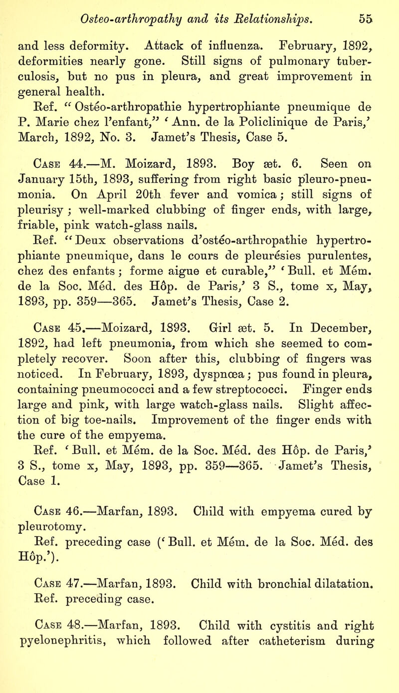 and less deformity. Attack of influenza. February, 1892, deformities nearly gone. Still signs of pulmonary tuber- culosis, but no pus in pleura, and great improvement in general health. Bef. “ Osteo-arthropathie hypertrophiante pneumique de P. Marie chez l’enfant/* c Ann. de la Policlinique de Paris/ March, 1892, No. 3. Jamet’s Thesis, Case 5. Case 44.—M. Moizard, 1893. Boy set. 6. Seen on January 15th, 1893, suffering from right basic pleuro-pneu- monia. On April 20th fever and vomica; still signs of pleurisy ; well-marked clubbing of finger ends, with large, friable, pink watch-glass nails. Bef. “Deux observations d’osteo-arthropathie hypertro- phiante pneumique, dans le cours de pleuresies pnrulentes, chez des enfants ; forme aigue et curable/* f Bull, et Mem. de la Soc. Med. des Hop. de Paris/ 3 S., tome x. May, 1893, pp. 359—365. JamePs Thesis, Case 2. Case 45.—Moizard, 1893. Girl set. 5. In December, 1892, had left pneumonia, from which she seemed to com- pletely recover. Soon after this, clubbing of fingers was noticed. In February, 1893, dyspnoea; pus found in pleura, containing pneumococci and a few streptococci. Finger ends large and pink, with large watch-glass nails. Slight affec- tion of big toe-nails. Improvement of the finger ends with the cure of the empyema. Bef. ' Bull, et Mem. de la Soc. Med. des Hop. de Paris/ 3 S., tome x, May, 1893, pp. 359—365. JamePs Thesis, Case 1. Case 46.—Marfan, 1893. Child with empyema cured by pleurotomy. Bef. preceding case (f Bull, et Mem. de la Soc. Med. des Hop.’). Case 47.—Marfan, 1893. Child with bronchial dilatation. Bef. preceding case. Case 48.—Marfan, 1893. Child with cystitis and right pyelonephritis, which followed after eatheterism during