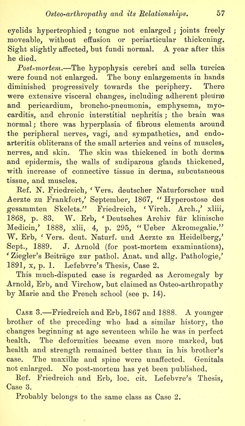 eyelids hypertrophied ; tongue not enlarged ; joints freely moveable, without effusion or periarticular thickening. Sight slightly affected, but fundi normal. A year after this he died. Post-mortem.—The hypophysis cerebri and sella turcica were found not enlarged. The bony enlargements in hands diminished progressively towards the periphery. There were extensive visceral changes, including adherent pleurae and pericardium, broncho-pneumonia, emphysema, myo- carditis, and chronic interstitial nephritis ; the brain was normal; there was hyperplasia of fibrous elements around the peripheral nerves, vagi, and sympathetics, and endo- arteritis obliterans of the small arteries and veins of muscles, nerves, and skin. The skin was thickened in both derma and epidermis, the walls of sudiparous glands thickened, with increase of connective tissue in derma, subcutaneous tissue, and muscles. Ref. N. Friedreich, ‘Vers, deutscher Naturforscher und Aerzte zu Frankfort/ September, 1867, “ Hyperostose des gesammten Skelets.” Friedreich, ‘ Virch. Arch./ xliii, 1868, p. 83. W. Erb, ‘ Deutsches Archiv fur klinische Medicin/ 1888, xlii, 4, p. 295, “Ueber Akromegalie.” W. Erb, ‘ Vers. deut. Naturf. und Aerzte zu Heidelberg/ iSept., 1889. J. Arnold (for post-mortem examinations), ‘Ziegler’s Beitrage zur pathol. Anat. und allg. Pathologie/ 1891, x, p. 1. Lefebvre’s Thesis, Case 2. This much-disputed case is regarded as Acromegaly by Arnold, Erb, and Virchow, but claimed as Osteo-arthropathy by Marie and the French school (see p. 14). Case 3.—Friedreich and Erb, 1867 and 1888. A younger brother of the preceding who had a similar history, the changes beginning at age seventeen while he was in perfect health. The deformities became even more marked, but health and strength remained better than in his brother’s case. The maxillas and spine were unaffected. Genitals not enlarged. No post-mortem has yet been published. Ref. Friedreich and Erb, loc. cit. Lefebvre’s Thesis, Case 3. Probably belongs to the same class as Case 2.