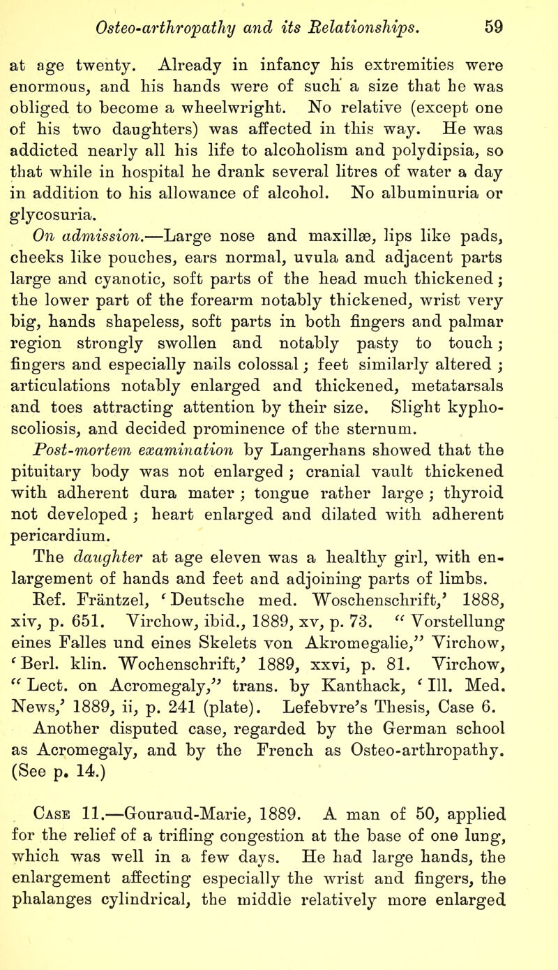 at age twenty. Already in infancy his extremities were enormous, and his hands were of such a size that he was obliged to become a wheelwright. No relative (except one of his two daughters) was affected in this way. He was addicted nearly all his life to alcoholism and polydipsia, so that while in hospital he drank several litres of water a day in addition to his allowance of alcohol. No albuminuria or glycosuria. On admission.—Large nose and maxillae, lips like pads, cheeks like pouches, ears normal, uvula and adjacent parts large and cyanotic, soft parts of the head much thickened; the lower part of the forearm notably thickened, wrist very big, hands shapeless, soft parts in both fingers and palmar region strongly swollen and notably pasty to touch; fingers and especially nails colossal; feet similarly altered ; articulations notably enlarged and thickened, metatarsals and toes attracting attention by their size. Slight kypho- scoliosis, and decided prominence of the sternum. Post-mortem examination by Langerhans showed that the pituitary body was not enlarged ; cranial vault thickened with adherent dura mater ; tongue rather large ; thyroid not developed ; heart enlarged and dilated with adherent pericardium. The daughter at age eleven was a healthy girl, with en- largement of hands and feet and adjoining parts of limbs. Ref. Frantzel, ‘ Deutsche med. Woschenschrift/ 1888, xiv, p. 651. Virchow, ibid., 1889, xv, p. 73. “ Vorstellung eines Falles und eines Skelets von Akromegalie,” Virchow, c Berl. klin. Wochenschrift/ 1889, xxvi, p. 81. Virchow, cc Lect. on Acromegaly/J trans. by Kanthack, f 111. Med, News/ 1889, ii, p. 241 (plate). Lefebvre’s Thesis, Case 6. Another disputed case, regarded by the German school as Acromegaly, and by the French as Osteo-arthropathy. (See p. 14.) Case 11.—Gouraud-Marie, 1889. A man of 50, applied for the relief of a trifling congestion at the base of one lung, which was well in a few days. He had large hands, the enlargement affecting especially the wrist and fingers, the phalanges cylindrical, the middle relatively more enlarged