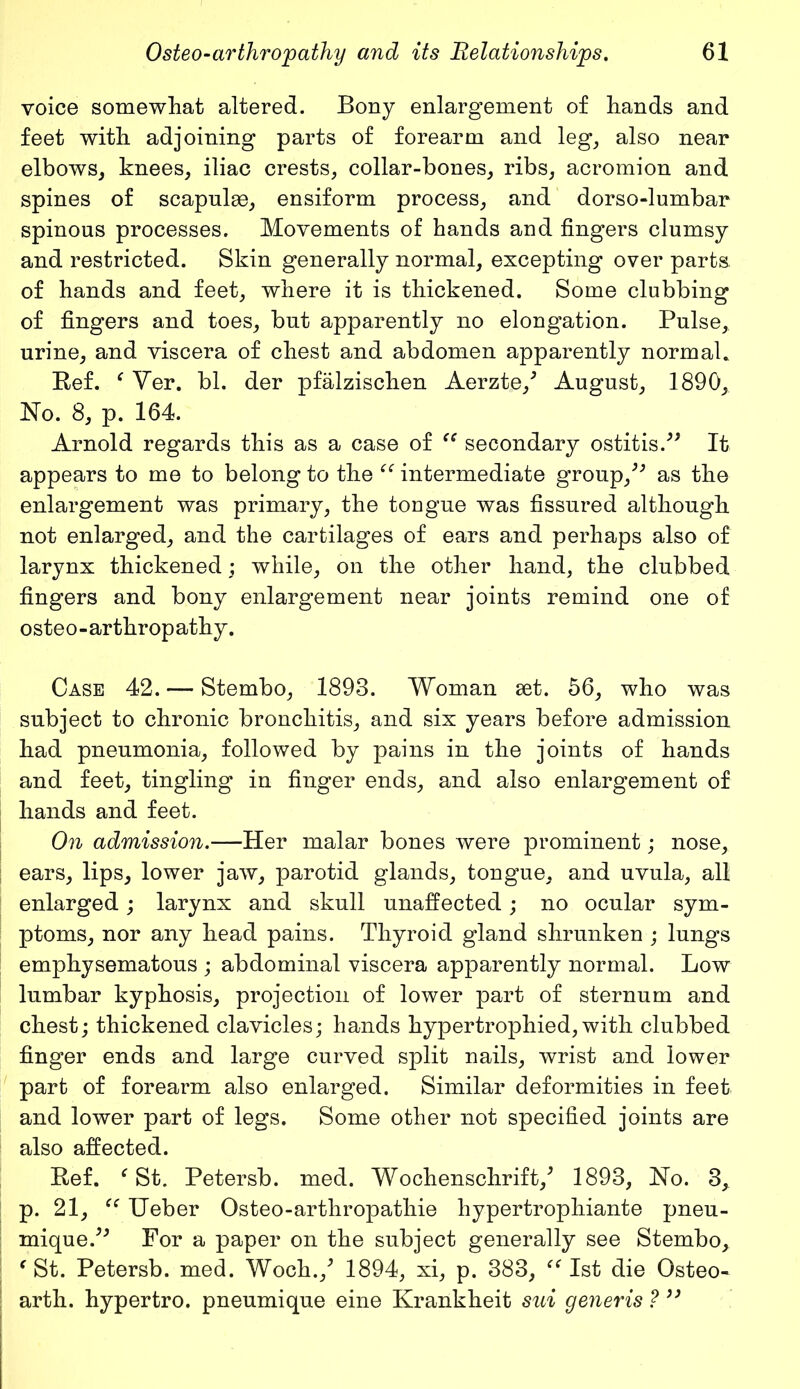 voice somewhat altered. Bony enlargement of hands and feet with adjoining parts of forearm and leg, also near elbows, knees, iliac crests, collar-bones, ribs, acromion and spines of scapulae, ensiform process, and dorso-lumbar spinous processes. Movements of hands and fingers clumsy and restricted. Skin generally normal, excepting over parts, of hands and feet, where it is thickened. Some clubbing of fingers and toes, but apparently no elongation. Pulse,, urine, and viscera of chest and abdomen apparently normal. Ref. f Ver. bl. der pfalzischen Aerzte/ August, 1890, No. 8, p. 164. Arnold regards this as a case of “ secondary ostitis.” It appears to me to belong to the “ intermediate group,” as the enlargement was primary, the tongue was fissured although not enlarged, and the cartilages of ears and perhaps also of larynx thickened; while, on the other hand, the clubbed fingers and bony enlargement near joints remind one of osteo-arthropathy. Case 42. — Stembo, 1893. Woman set. 56, who was subject to chronic bronchitis, and six years before admission had pneumonia, followed by pains in the joints of hands and feet, tingling in finger ends, and also enlargement of hands and feet. On admission.—Her malar bones were prominent; nose, ears, lips, lower jaw, parotid glands, tongue, and uvula, all enlarged; larynx and skull unaffected; no ocular sym- ptoms, nor any head pains. Thyroid gland shrunken ; lungs emphysematous ; abdominal viscera apparently normal. Low lumbar kyphosis, projection of lower part of sternum and chest; thickened clavicles; hands hypertrophied, with clubbed finger ends and large curved split nails, wrist and lower part of forearm also enlarged. Similar deformities in feet and lower part of legs. Some other not specified joints are also affected. Ref. e St. Petersb. med. Wochenschrift/ 1893, No. 3* p. 21, “ Ueber Osteo-arthropathie hypertrophiante pneu- mique.” For a paper on the subject generally see Stembo, ( St. Petersb. med. Woch./ 1894, xi, p. 383, “ 1st die Osteo- arth. hypertro. pneumique eine Krankheit sui generis ?3)