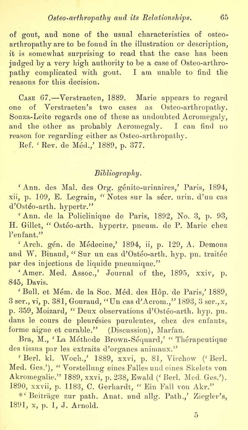 of gout, and none of the usual characteristics of osteo- arthropathy are to be found in the illustration or description, it is somewhat surprising to read that the case has been judged by a very high authority to be a case of Osteo-arthro- pathy complicated with gout. I am unable to find the reasons for this decision. Case 67.—Yerstraeteu, 1889. Marie appears to regard one of Verstraeten’s two cases as Osteo-arthropathy. Souza-Leite regards one of these as undoubted Acromegaly, and the other as probably Acromegaly. I can find no reason for regarding either as Osteo-arthropathy. Ref. fRev. de Med./ 1889, p. 377. Bibliography. fAnn. des Mai. des Org. genito-urinaires/ Paris, 1894, xii, p. 109, E. Legrain, “ Notes sur la seer. urin. d’un cas d’Osteo-arth. hypertr.” fAnn. de la Policlinique de Paris, 1892, No. 3, p. 93, H. Gillet, ee Osteo-arth. hypertr. pneum. de P. Marie chez l’enfant.” f Arch. gen. de Medecine/ 1894, ii, p. 129, A. Demons and W. Binaud, “ Sur un cas d’Osteo-arth. hyp. pn. traitee par des injections de liquide pneumique.” c Amer. Med. Assoc.,’ Journal of the, 1895, xxiv, p. 845, Davis. f Bull, et Mem. de la Soc. Med. des Hop. de Paris/ 1889, 3 ser., vi, p. 381, Gouraud, “Un cas d’Acroru.,” 1893, 3 ser.,x, p. 359, Moizard, “ Deux observations d’Osteo-arth. hyp. pn. dans le cours de pleuresies purulentes, chez des enfants, forme aigue et curable.” (Discussion), Marfan. Bra, M., f La Methode Brown-Sequard/ “ Therapeutique des tissus par les extraits d’organes animaux.” f Berl. kl. Woch./ 1889, xxvi, p. 81, Virchow (f Berl. Med. Ges/), “ Vorstellung eines Falles und eines Skelets von Akromegalie.” 1889, xxvi, p. 238, Ewald / Berl. Med. Ges/). 1890, xxvii, p. 1183, C. Gerhardt, “ Ein Fall von Akr.” Beitrage zur path. Anat. und allg. Path./ Ziegler’s, 1891, x, p. 1, J, Arnold.