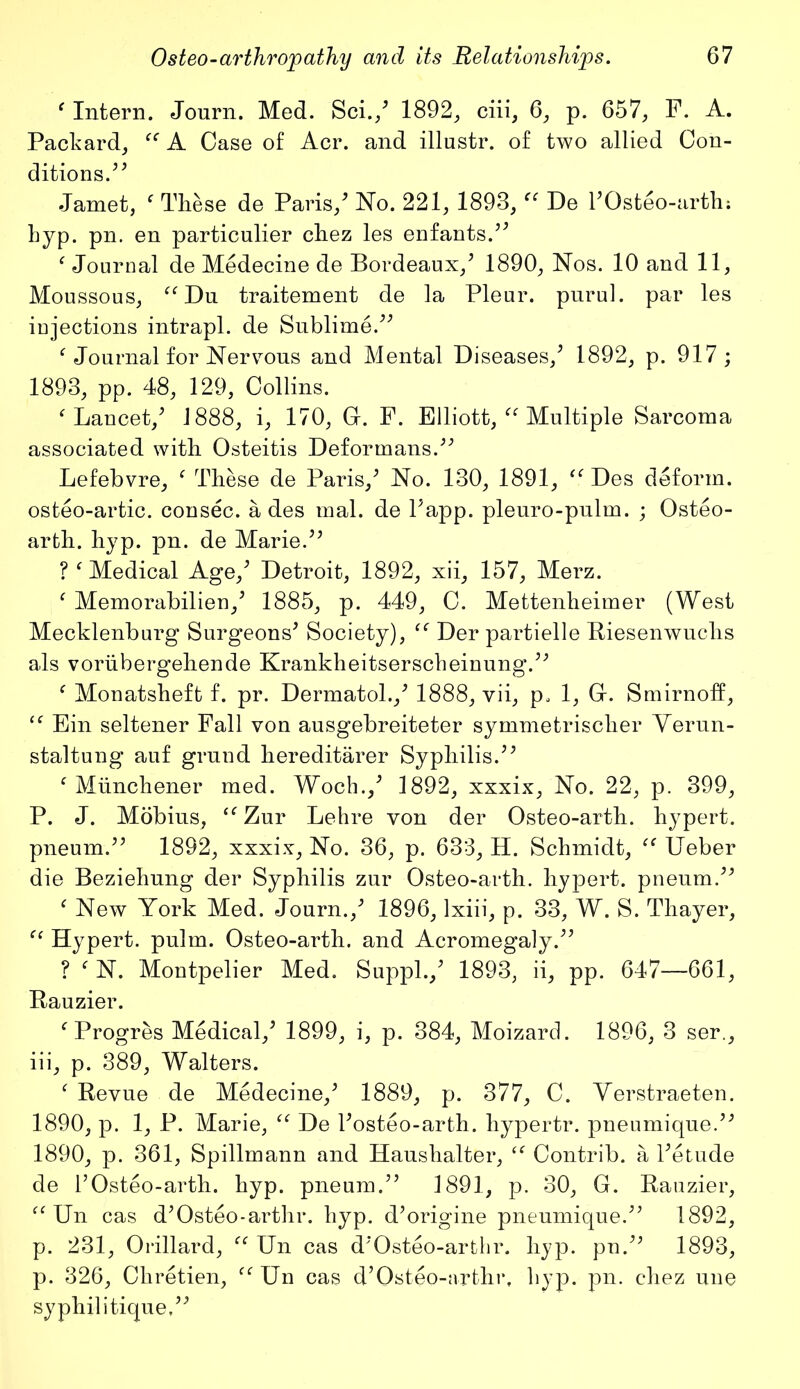 f Intern. Journ. Med. Sci./ 1892, ciii, 6, p. 657, F. A. Packard, “ A Case of Acr. and illustr. of two allied Con- ditions.^ Jamet, f These de Paris/ No. 221, 1893,“ De hOsteo-arth; hyp. pn. en particulier chez les enfants.** Journal de Medecine de Bordeaux/ 1890, Nos. 10 and 11, Moussous, “Du traitement de la Pleur. puruL par les injections intrapl. de Sublime.” Journal for Nervous and Mental Diseases/ 1892, p. 917 ; 1893, pp. 48, 129, Collins. f Lancet/ 1888, i, 170, G. F. Elliott, “ Multiple Sarcoma associated with Osteitis Deformans.” Lefebvre, f These de Paris/ No. 130, 1891, “ Des deform, osteo-artic. consec. a des mal. de Papp. pleuro-pulm. ; Osteo- arth. hyp. pn. de Marie.” ? f Medical Age/ Detroit, 1892, xii, 157, Merz. f Memorabilien/ 1885, p. 449, C. Mettenheimer (West Mecklenburg Surgeons* Society), “ Der partielle Riesenwuclis als voriibergehende Krankheitserscheinung.” f Monatsheft f. pr. Dermatol./ 1888, vii, p. 1, C. Smirnoff, “ Ein seltener Fall von ausgebreiteter symmetrischer Yerun- staltung auf grund hereditarer Syphilis.** f Miinchener med. Woch./ 1892, xxxix, No. 22, p. 399, P. J. Mobius, “ Zur Lehre von der Osteo-arth. hypert. pneum.** 1892, xxxix, No. 36, p. 633, H. Schmidt, “ Ueber die Beziehung der Syphilis zur Osteo-arth. hypert. pneum.** f New York Med. Journ./ 1896, lxiii, p. 33, W. S. Thayer, “ Hypert. pulm. Osteo-arth. and Acromegaly.** ? f N. Montpelier Med. Suppl./ 1893, ii, pp. 647—661, Bauzier. f Progres Medical/ 1899, i, p. 384, Moizarcl. 1896, 3 ser., iii, p. 389, Walters. f Revue de Medecine/ 1889, p. 377, C. Yerstraeten. 1890, p. 1, P. Marie, “ De l’osteo-arth. hypertr. pneumique.** 1890, p. 361, Spillmann and Haushalter, “ Contrib. a l*etude de 1’Osteo-arth. hyp. pneum.** 1891, p. 30, G. Rauzier, “ Un cas d’Osteo-arthr. hyp. d*origine pneumique.*’ 1892, p. 231, Orillard, “ Un cas d’Osteo-arthr. hyp. pn.** 1893, p. 326, Chretien, “ Un cas d’Osteo-arthr, hyp. pn. chez une syphilitique,”