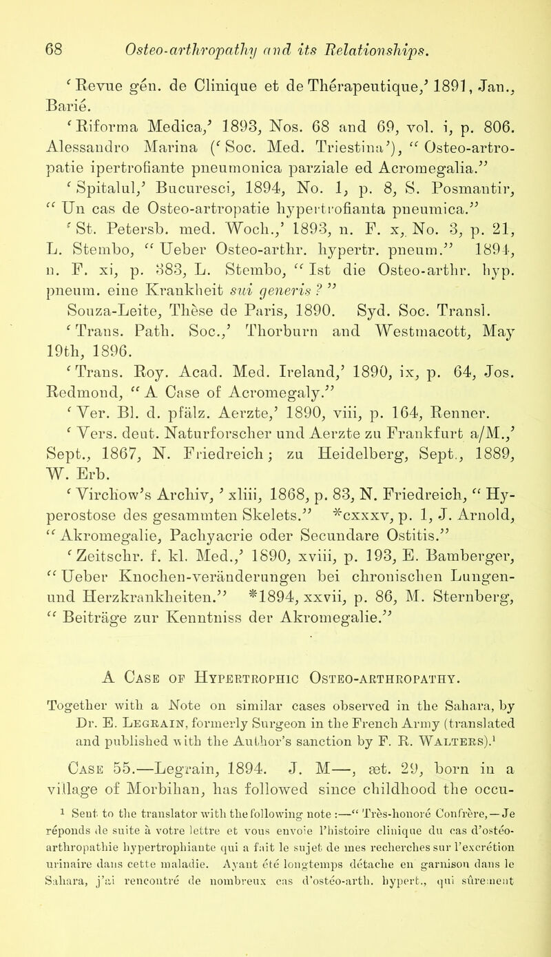 ‘ Revue gen. de Clinique et de Therapeutique/ 1891, Jan.. Barie. ‘Biforma Medica/ 1893, Nos. 68 and 69, vol. i, p. 806. Alessandro Marina (‘Soc. Med. Triestina'), “ Qsteo-artro- patie ipertrofiante pneumonica parziale ed Acromegalia.” ‘ Spitalul/ Bucuresci, 1894, No. 1, p. 8, S. Posmantir, “ Bn cas de Osteo-artropatie hypertrofianta pneumica.” ‘St. Petersb. med. Woch.,’ 1893, n. P. x, No. 3, p. 21, L. Stembo, “ Ueber Osteo-artbr. liypertr. pneum.” 1894, n. F. xi, p. 883, L. Stembo, “ 1st die Osteo-artbr. hyp. pneum. eine Krankheit sui generis ? ” Souza-Leite, These de Paris, 1890. Syd. Soc. Transl. ‘ Trans. Patb. Soc./ Thorburn and Westmacott, May 19tb, 1896. ‘Trans. Boy. Acad. Med. Ireland/ 1890, ix, p. 64, Jos. Bedmond, “ A Case of Acromegaly.” ‘Ver. Bl. d. pfalz. Aerzte/ 1890, viii, p. 164, Benner. ‘ Vers. deut. Naturforscher und Aerzte zu Frankfurt a/M./ Sept., 1867, N. Friedreich; zu Heidelberg, Sept., 1889, W. Erb. ‘ Virchow's Archiv, 3 xliii, 1868, p. 83, N. Friedreich, “ Hy- perostose des gesammten Skelets.” *cxxxy, p. 1, J. Arnold, “ Akromegalie, Pacliyaerie oder Secundare Ostitis.” ‘ Zeitschr. f. kl, Med./ 1890, xviii, p. 193, E. Bamberger, “ Ueber Knochen-veranderungen bei ckronischen Lungen- und Herzkrankheiten.” *1894, xxvii, p. 86, M. Sternberg, “ Beitrage zur Kenntniss der Akromegalie.” A Case of Hypertrophic Osteo-arthropathy. Together witli a Note on similar cases observed in the Sahara, by Dr. E. Legrain, formerly Surgeon in the French Army (translated and published with the Author’s sanction by F. B. Walters).1 Case 55.—Legrain, 1894. J. M—, set. 29, born in a village of Morbihan, has followed since childhood the occu- 1 Sent to the translator with the following note :—“ Tres-honore Confrere, — Je reponds de suite a votre lettre et vous envoie l’histoire clinique du cas d’osteo- arthropathie hypertrophiante qui a fait le sujet de ines recherches sur l’excretion urinaire dans cette maladie. Ayant ete longtemps detache en garnison dans le Sahara, j’ai rencontre de nombreux cas d’osteo-artli. hypert., qui surement