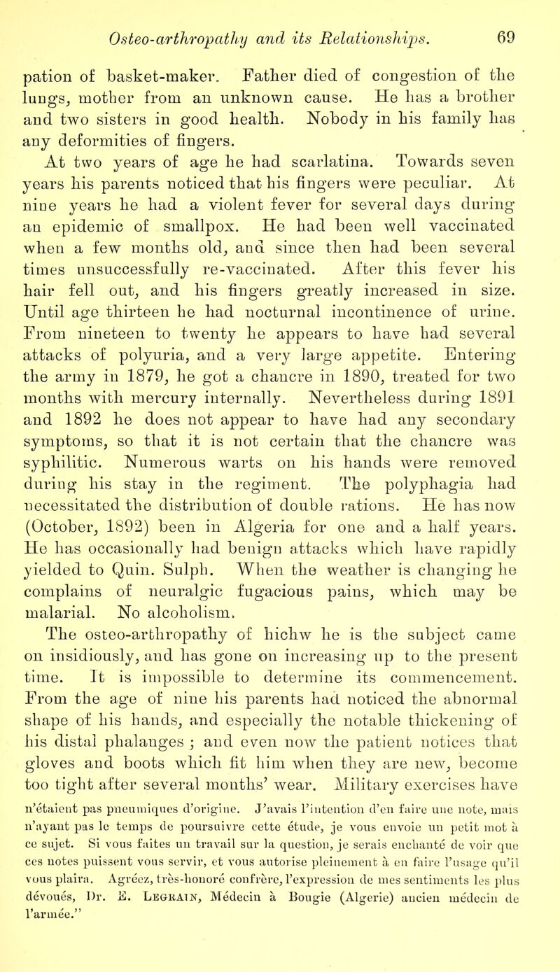 pation of basket-maker. Father died of congestion of the lungs, mother from an unknown cause. He has a brother and two sisters in good health. Nobody in his family has any deformities of fingers. At two years of age he had scarlatina. Towards seven years his parents noticed that his fingers were peculiar. At nine years he had a violent fever for several days during an epidemic of smallpox. He had been well vaccinated when a few months old, and since then had been several times unsuccessfully re-vaccinated. After this fever his hair fell out, and his fingers greatly increased in size. Until age thirteen he had nocturnal incontinence of urine. From nineteen to twenty he appears to have had several attacks of polyuria, and a very large appetite. Entering the army in 1879, he got a chancre in 1890, treated for two months with mercury internally. Nevertheless during 1891 and 1892 he does not appear to have had any secondary symptoms, so that it is not certain that the chancre was syphilitic. Numerous wrarts on his hands were removed during his stay in the regiment. The polyphagia had necessitated the distribution of double rations. He has now (October, 1892) been in Algeria for one and a half years. He has occasionally had benign attacks which have rapidly yielded to Quin. Sulph. When the weather is changing he complains of neuralgic fugacious pains, which may be malarial. No alcoholism. The osteo-arthropathy of hichw he is the subject came on insidiously, and has gone on increasing up to the present time. It is impossible to determine its commencement. From the age of nine his parents had noticed the abnormal shape of his hands, and especially the notable thickening of his distal phalanges ; and even now the patient notices that gloves and boots which fit him when they are new, become too tight after several months’ wear. Military exercises have n’etaient pas pneumiques d’origine. J^avais ^intention d’en faire une note, mais n’ayant pas le temps de poursuivre cette etude, je vous envoie un petit mot a ce sujet. Si vous faites un travail sur la question, je serais enchante de voir que ces notes puissent vous servir, et vous autorise pleinement a en faire l’usage qu’il vous plaira. Agreez, tres-lionore confrere, l’expression de mes sentiments les plus devoues, Dr. B. Legkain, Medecin a Bougie (Algerie) ancien medecin de 1’armee.”