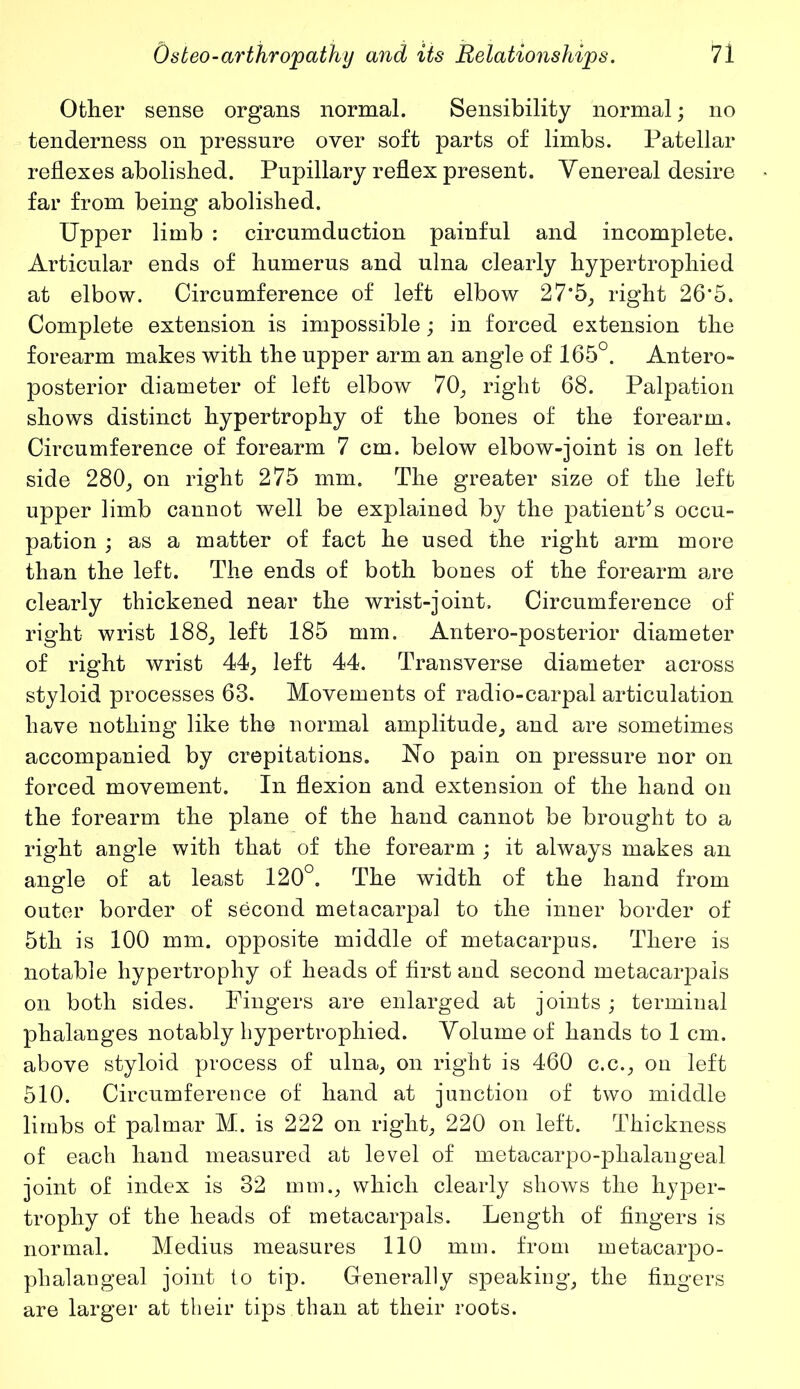 Other sense organs normal. Sensibility normal; no tenderness on pressure over soft parts of limbs. Patellar reflexes abolished. Pupillary reflex present. Venereal desire far from being abolished. Upper limb : circumduction painful and incomplete. Articular ends of humerus and ulna clearly hypertrophied at elbow. Circumference of left elbow 27*5, right 26*5. Complete extension is impossible; in forced extension the forearm makes with the upper arm an angle of 165°. Antero- posterior diameter of left elbow 70, right 68. Palpation shows distinct hypertrophy of the bones of the forearm. Circumference of forearm 7 cm. below elbow-joint is on left side 280, on right 275 mm. The greater size of the left upper limb cannot well be explained by the patient5s occu- pation ; as a matter of fact he used the right arm more than the left. The ends of both bones of the forearm are clearly thickened near the wrist-joint. Circumference of right wrist 188, left 185 mm. Antero-posterior diameter of right wrist 44, left 44. Transverse diameter across styloid processes 63. Movements of radio-carpal articulation have nothing like the normal amplitude, and are sometimes accompanied by crepitations. No pain on pressure nor on forced movement. In flexion and extension of the hand on the forearm the plane of the hand cannot be brought to a right angle with that of the forearm ; it always makes an angle of at least 120°. The width of the hand from outer border of second metacarpal to the inner border of 5th is 100 mm. opposite middle of metacarpus. There is notable hypertrophy of heads of first and second metacarpals on both sides. Fingers are enlarged at joints ; terminal phalanges notably hypertrophied. Volume of hands to 1 cm. above styloid process of ulna, on right is 460 c.c., on left 510. Circumference of hand at junction of two middle limbs of palmar M. is 222 on right, 220 on left. Thickness of each hand measured at level of metacarpo-phalangeal joint of index is 32 mm., which clearly shows the hyper- trophy of the heads of metacarpals. Length of fingers is normal. Medius measures 110 mm. from metacarpo- phalangeal joint to tip. Generally speaking, the fingers are larger at their tips than at their roots.