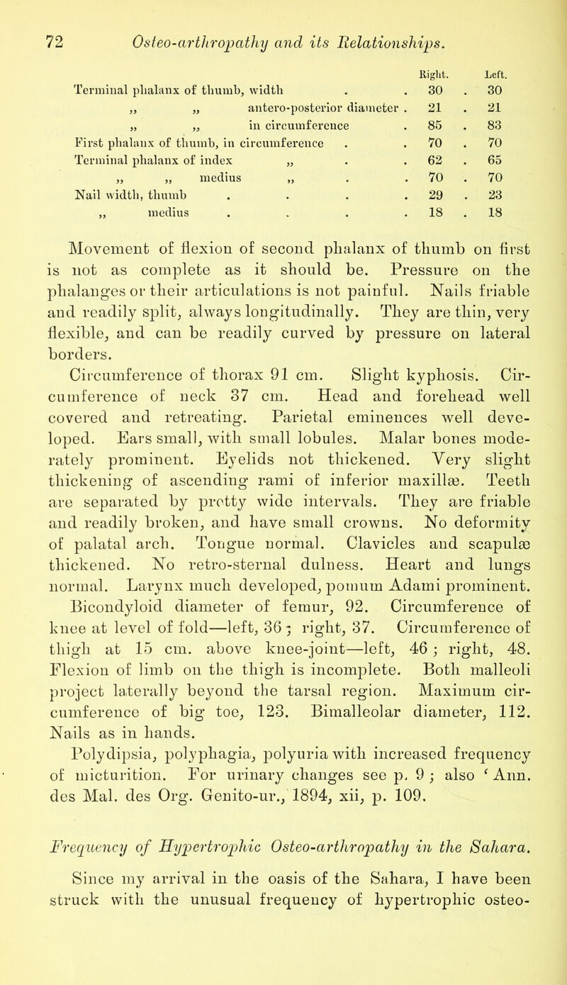 Hi glit. Left. Terminal plialanx of thumb, width 30 . 30 ,, „ antero-posterior diameter . 21 . 21 „ „ in circumference 85 . 83 First phalanx of thumb, in circumference 70 . 70 Terminal phalanx of index „ 62 . 65 „ „ medius „ 70 . 70 Nail width, thumb .... 29 . 23 „ medius . 18 . 18 Movement of flexion of second phalanx of thumb on first is not as complete as it should be. Pressure on the phalanges or their articulations is not painful. Nails friable and readily split, always longitudinally. They are thin, very flexible, and can be readily curved by pressure on lateral borders. Circumference of thorax 91 cm. Slight kyphosis. Cir- cumference of neck 37 cm. Head and forehead well covered and retreating. Parietal eminences well deve- loped. Ears small, with small lobules. Malar bones mode- rately prominent. Eyelids not thickened. Yery slight thickening of ascending rami of inferior maxillm. Teeth are separated by pretty wide intervals. They are friable and readily broken, and have small crowns. No deformity of palatal arch. Tongue normal. Clavicles and scapulas thickened. No retro-sternal dulness. Heart and lungs normal. Larynx much developed, pomum Adami prominent. Bicondyloid diameter of femur, 92. Circumference of knee at level of fold—left, 36 - right, 37. Circumference of thigh at 15 cm. above knee-joint—left, 46 ; right, 48. Flexion of limb on the thigh is incomplete. Both malleoli project laterally beyond the tarsal region. Maximum cir- cumference of big toe, 123. Bimalleolar diameter, 112. Nails as in hands. Polydipsia, polyphagia, polyuria with increased frequency of micturition. For urinary changes see p, 9 ; also f Ann. des Mai. des Org. Genito-ur., 1894, xii, p. 109. Frequency of Hypertrophic Osteo-arthropathy in the Sahara. Since my arrival in the oasis of the Sahara, I have been struck with the unusual frequency of hypertrophic osteo-