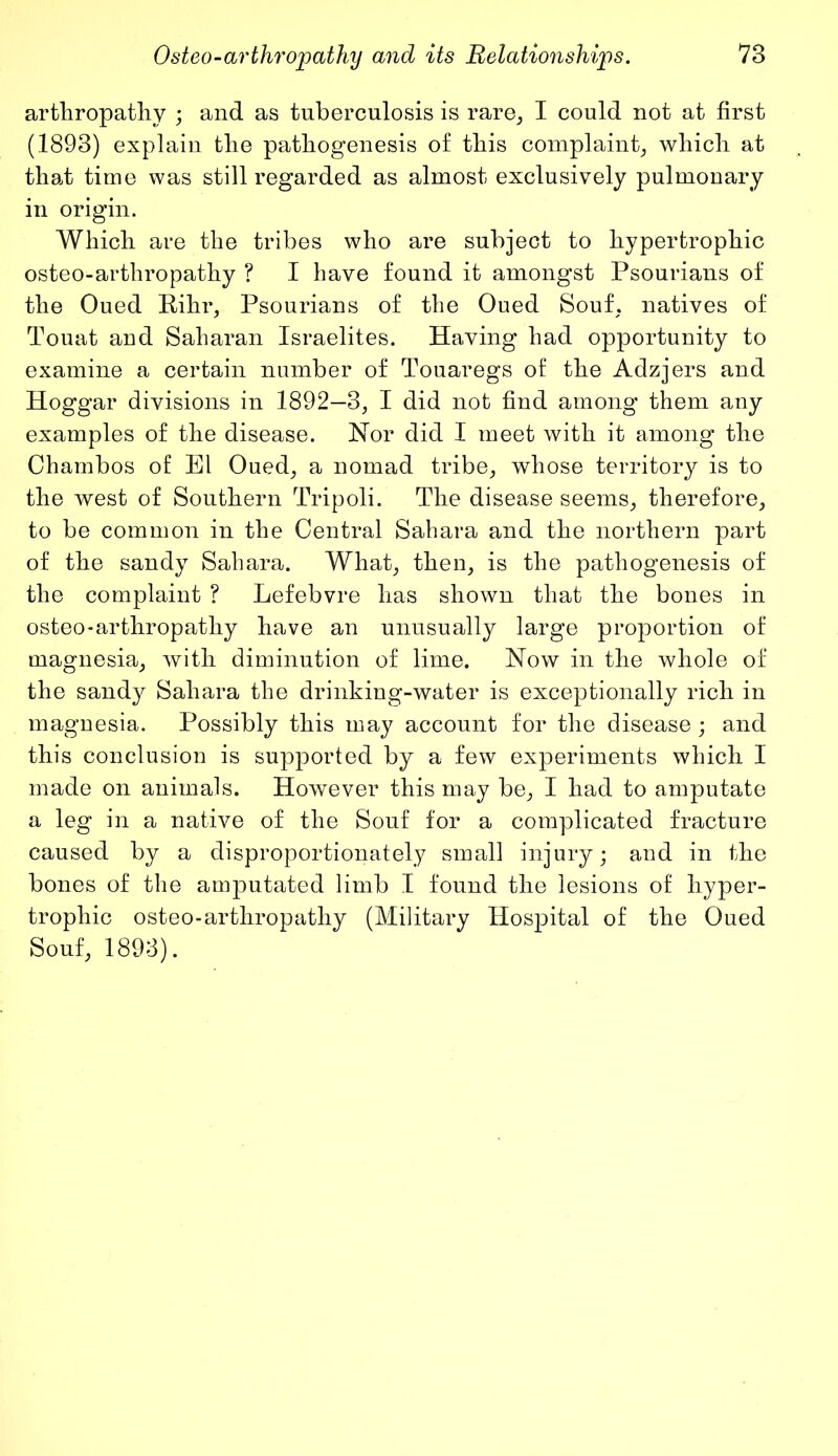 arthropathy ; and as tuberculosis is rare, I could not at first (1893) explain the pathogenesis of this complaint, which at that time was still regarded as almost exclusively pulmonary in origin. Which are the tribes who are subject to hypertrophic osteo-arthropathy ? I have found it amongst Psourians of the Oued Rihr, Psourians of the Oued Souf. natives of Touat and Saharan Israelites. Having had opportunity to examine a certain number of Touaregs of the Adzjers and Hoggar divisions in 1892—3, I did not find among them any examples of the disease. Nor did I meet with it among the Chambos of El Oued, a nomad tribe, whose territory is to the west of Southern Tripoli. The disease seems, therefore, to be common in the Central Sahara and the northern part of the sandy Sahara. What, then, is the pathogenesis of the complaint ? Lefebvre has shown that the bones in osteo-arthropathy have an unusually large proportion of magnesia, with diminution of lime. Now in the whole of the sandy Sahara the drinking-water is exceptionally rich in magnesia. Possibly this may account for the disease; and this conclusion is supported by a few experiments which I made on animals. However this may be, I had to amputate a leg in a native of the Souf for a complicated fracture caused by a disproportionately small injury; and in the bones of the amputated limb I found the lesions of hyper- trophic osteo-arthropathy (Military Hospital of the Oued Souf, 1893).